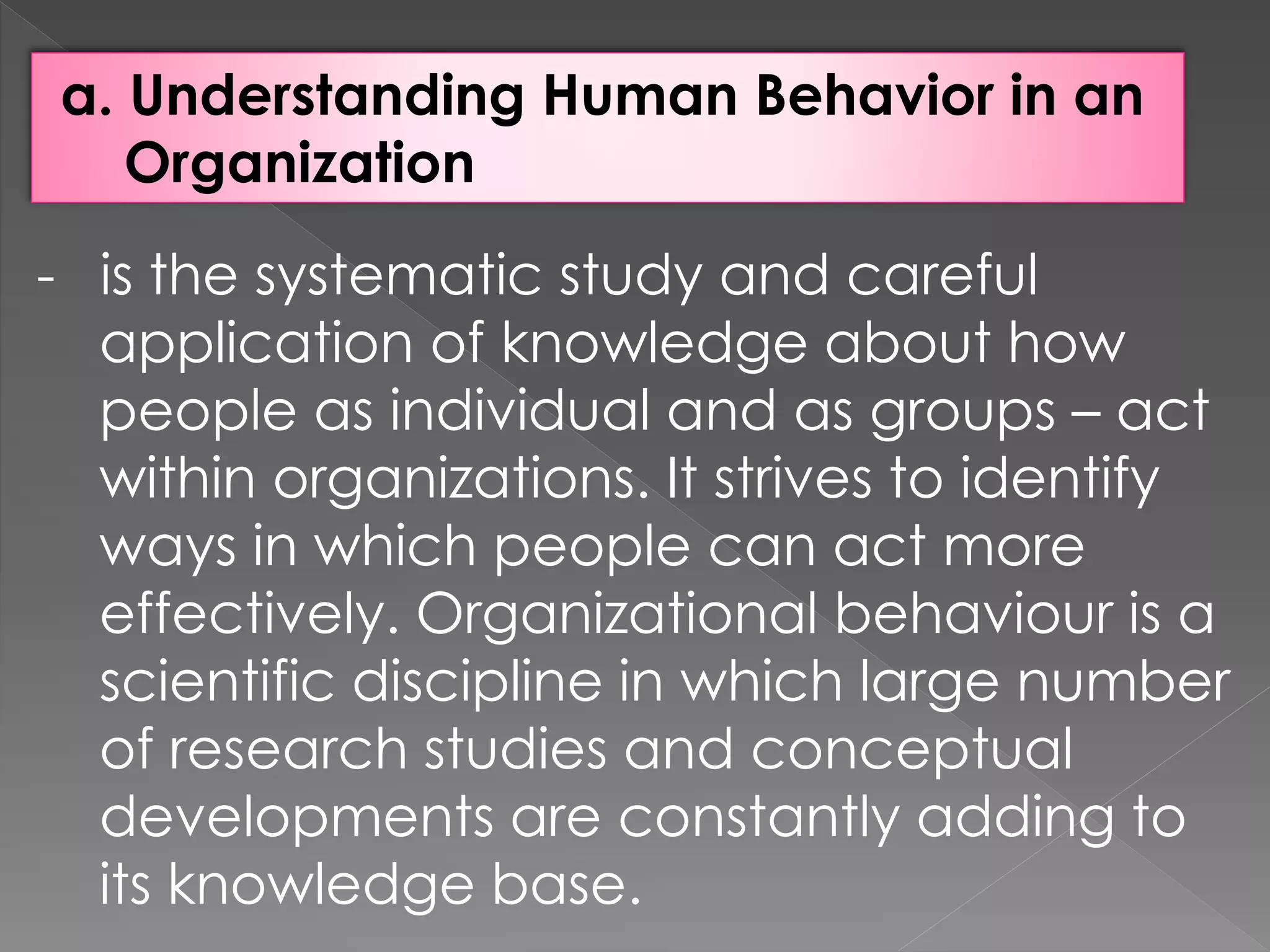 a. Understanding Human Behavior in an
Organization
- is the systematic study and careful
application of knowledge about how
people as individual and as groups – act
within organizations. It strives to identify
ways in which people can act more
effectively. Organizational behaviour is a
scientific discipline in which large number
of research studies and conceptual
developments are constantly adding to
its knowledge base.
 