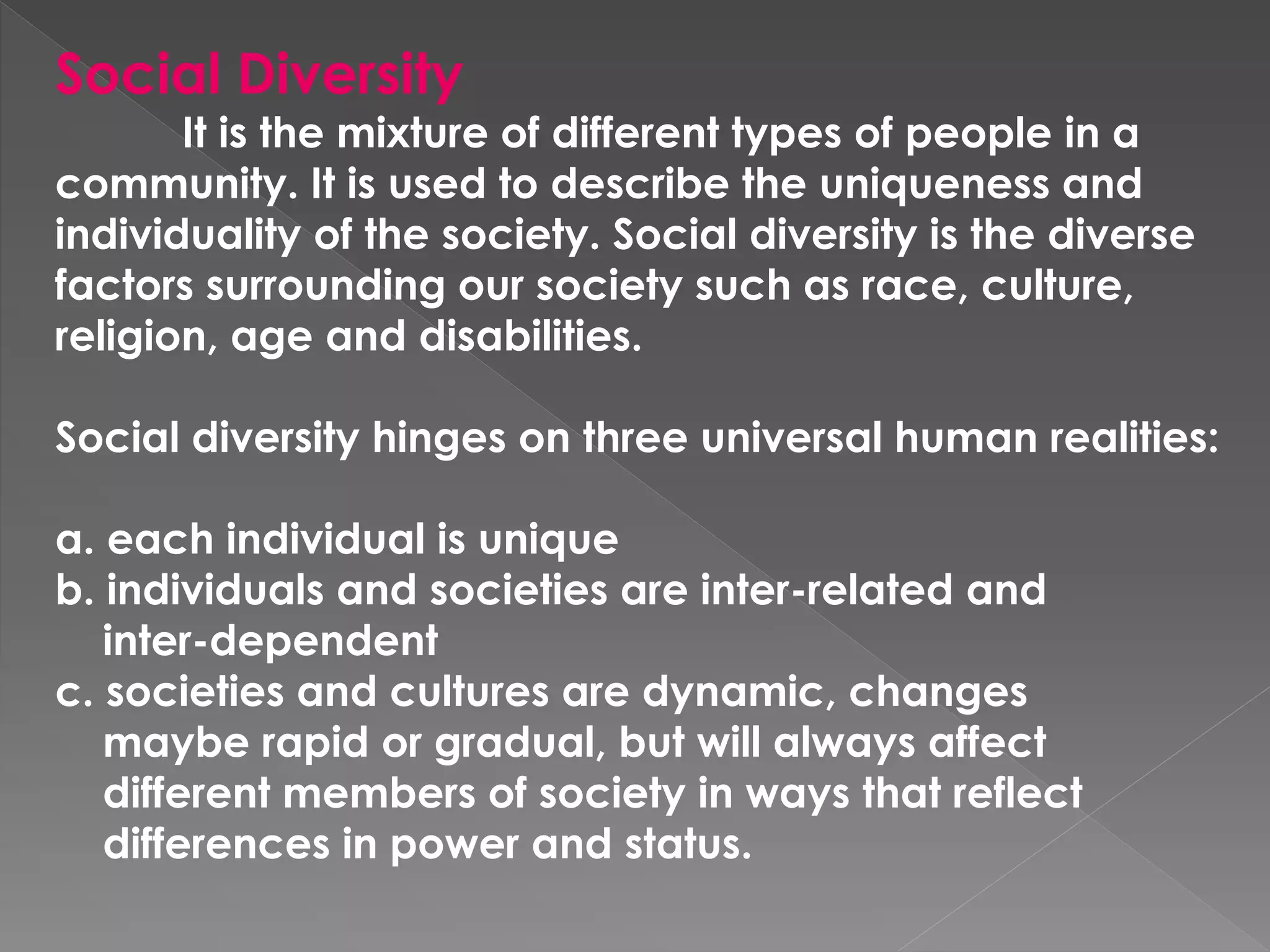 Social Diversity
It is the mixture of different types of people in a
community. It is used to describe the uniqueness and
individuality of the society. Social diversity is the diverse
factors surrounding our society such as race, culture,
religion, age and disabilities.
Social diversity hinges on three universal human realities:
a. each individual is unique
b. individuals and societies are inter-related and
inter-dependent
c. societies and cultures are dynamic, changes
maybe rapid or gradual, but will always affect
different members of society in ways that reflect
differences in power and status.
 