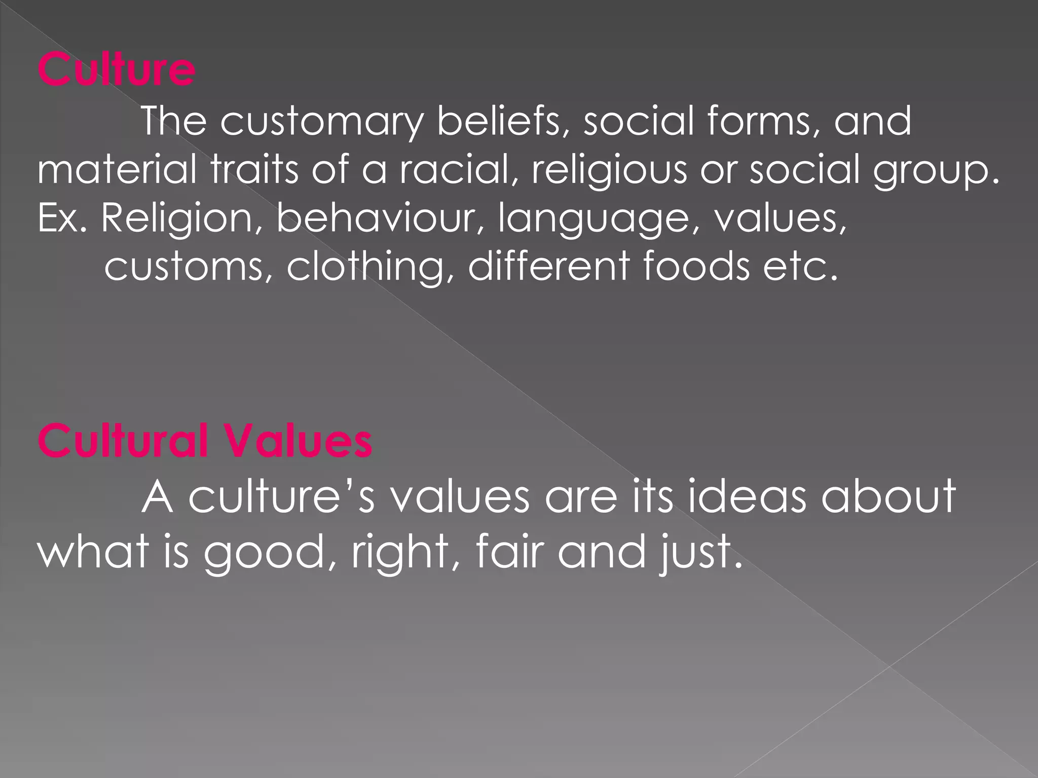 Culture
The customary beliefs, social forms, and
material traits of a racial, religious or social group.
Ex. Religion, behaviour, language, values,
customs, clothing, different foods etc.
Cultural Values
A culture’s values are its ideas about
what is good, right, fair and just.
 