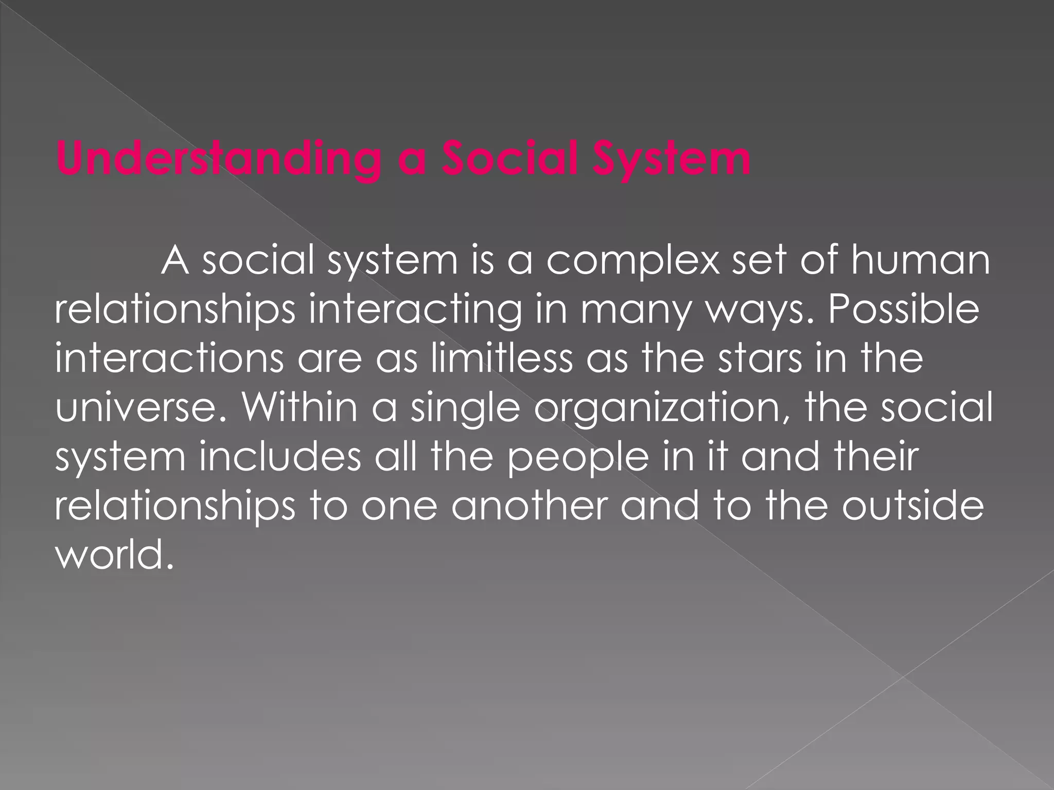 Understanding a Social System
A social system is a complex set of human
relationships interacting in many ways. Possible
interactions are as limitless as the stars in the
universe. Within a single organization, the social
system includes all the people in it and their
relationships to one another and to the outside
world.
 