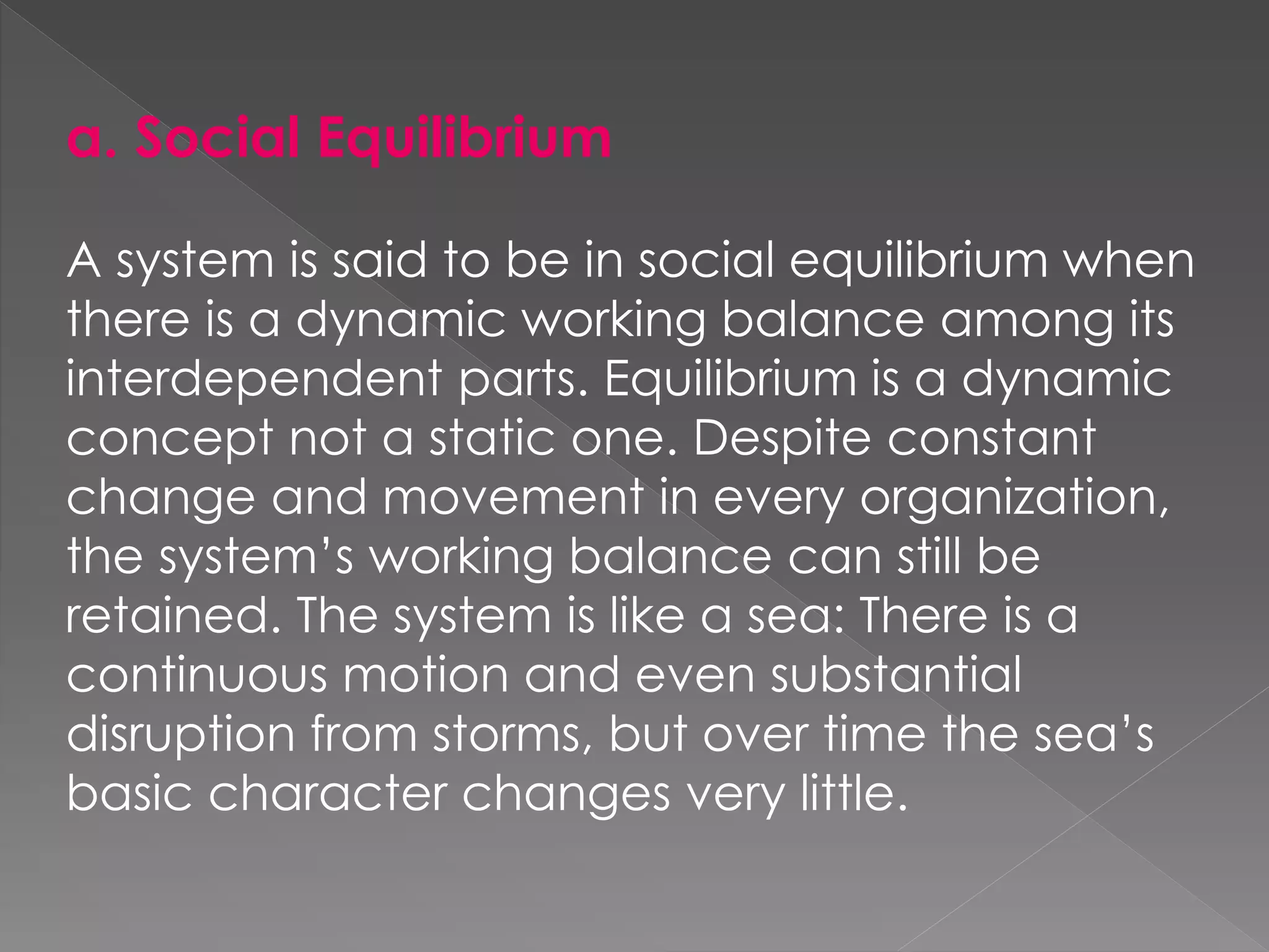 a. Social Equilibrium
A system is said to be in social equilibrium when
there is a dynamic working balance among its
interdependent parts. Equilibrium is a dynamic
concept not a static one. Despite constant
change and movement in every organization,
the system’s working balance can still be
retained. The system is like a sea: There is a
continuous motion and even substantial
disruption from storms, but over time the sea’s
basic character changes very little.
 