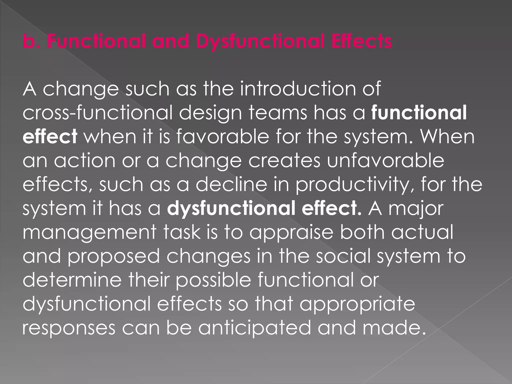 b. Functional and Dysfunctional Effects
A change such as the introduction of
cross-functional design teams has a functional
effect when it is favorable for the system. When
an action or a change creates unfavorable
effects, such as a decline in productivity, for the
system it has a dysfunctional effect. A major
management task is to appraise both actual
and proposed changes in the social system to
determine their possible functional or
dysfunctional effects so that appropriate
responses can be anticipated and made.
 