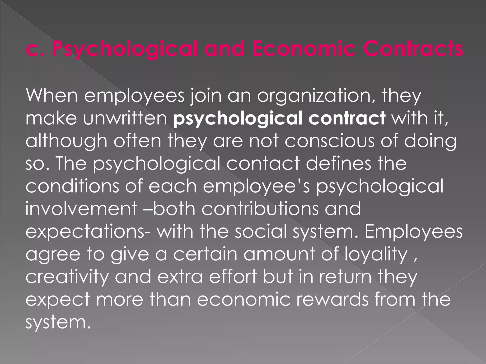 c. Psychological and Economic Contracts
When employees join an organization, they
make unwritten psychological contract with it,
although often they are not conscious of doing
so. The psychological contact defines the
conditions of each employee’s psychological
involvement –both contributions and
expectations- with the social system. Employees
agree to give a certain amount of loyality ,
creativity and extra effort but in return they
expect more than economic rewards from the
system.
 