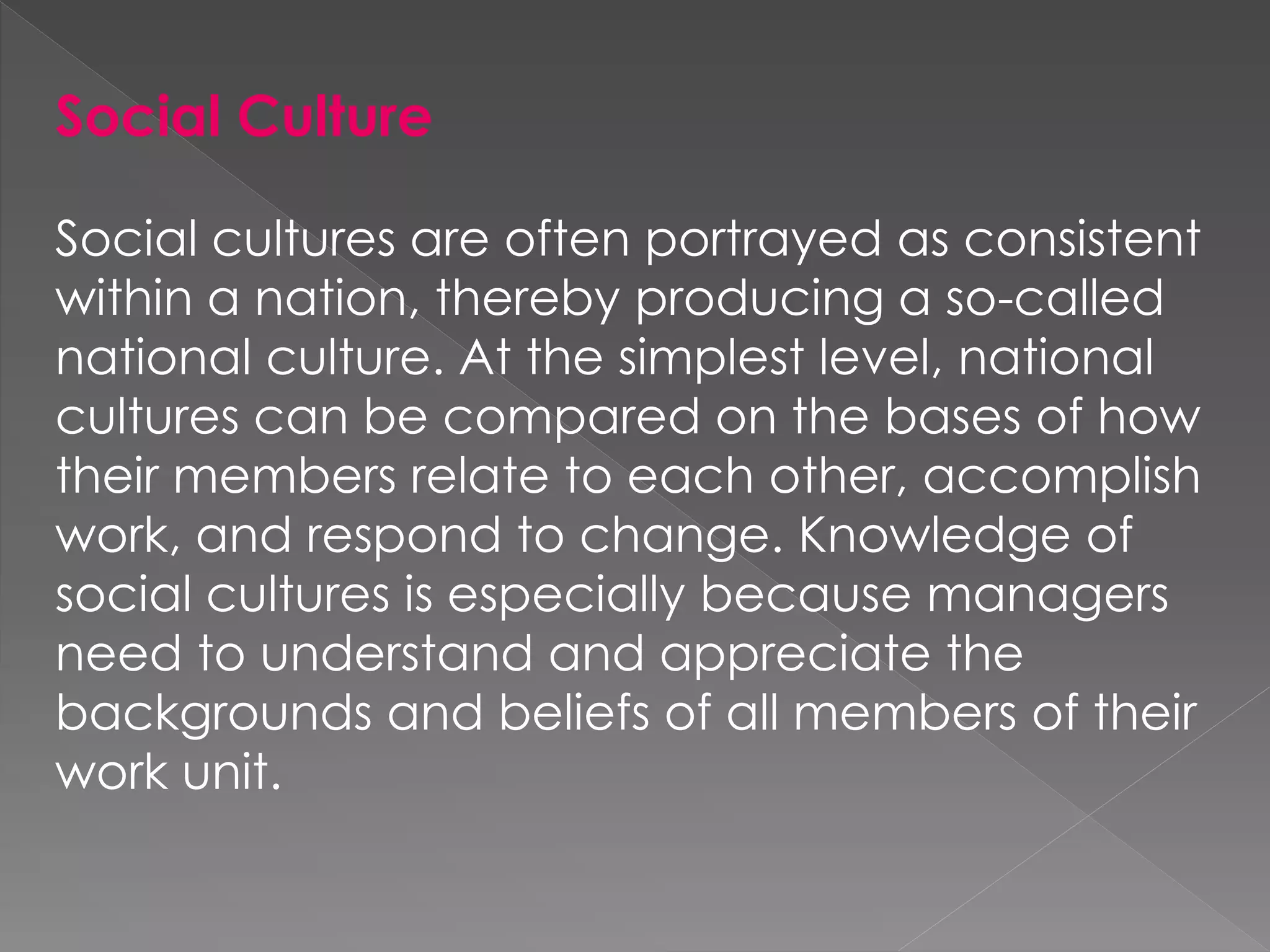 Social Culture
Social cultures are often portrayed as consistent
within a nation, thereby producing a so-called
national culture. At the simplest level, national
cultures can be compared on the bases of how
their members relate to each other, accomplish
work, and respond to change. Knowledge of
social cultures is especially because managers
need to understand and appreciate the
backgrounds and beliefs of all members of their
work unit.
 