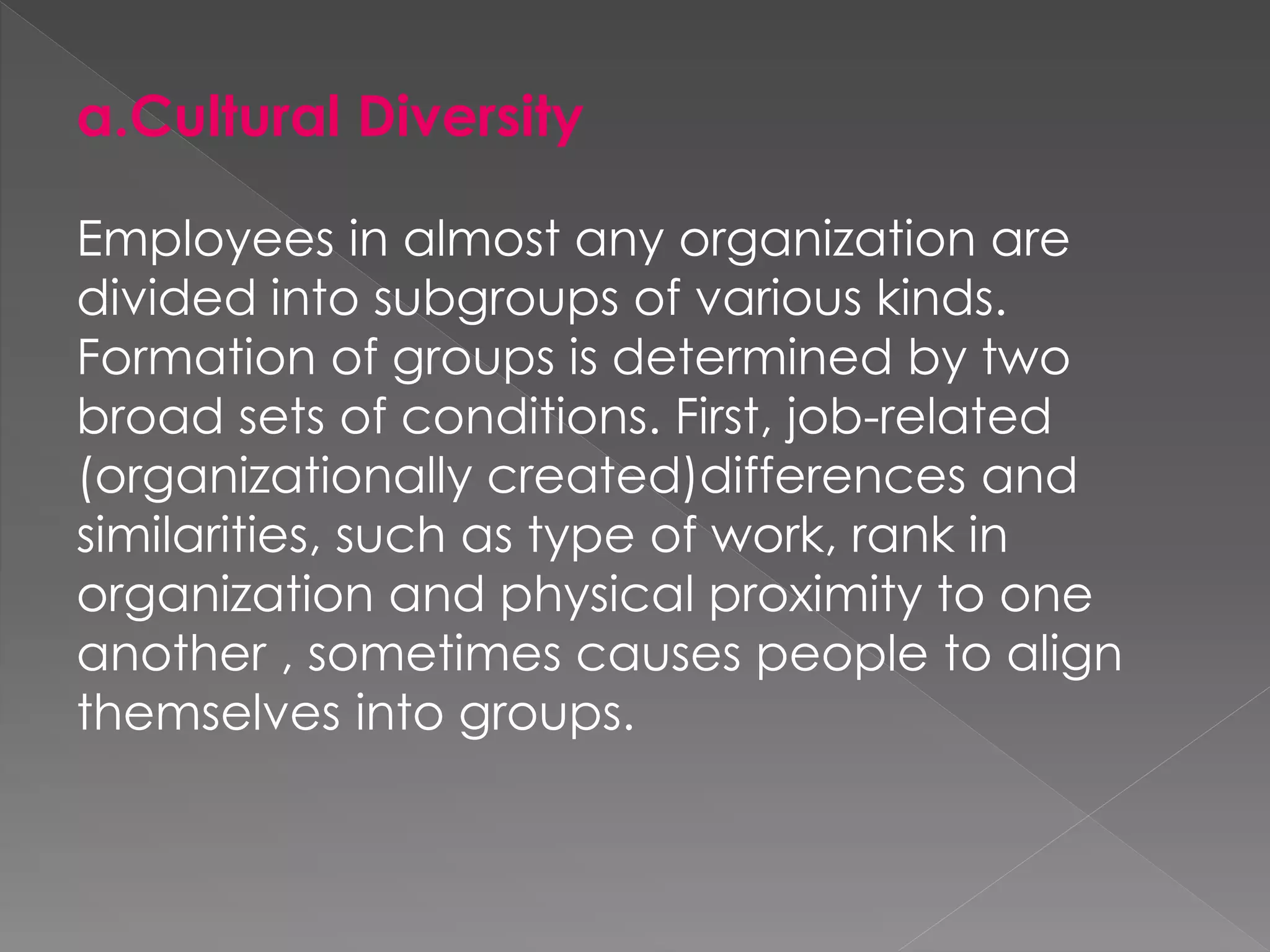 a.Cultural Diversity
Employees in almost any organization are
divided into subgroups of various kinds.
Formation of groups is determined by two
broad sets of conditions. First, job-related
(organizationally created)differences and
similarities, such as type of work, rank in
organization and physical proximity to one
another , sometimes causes people to align
themselves into groups.
 