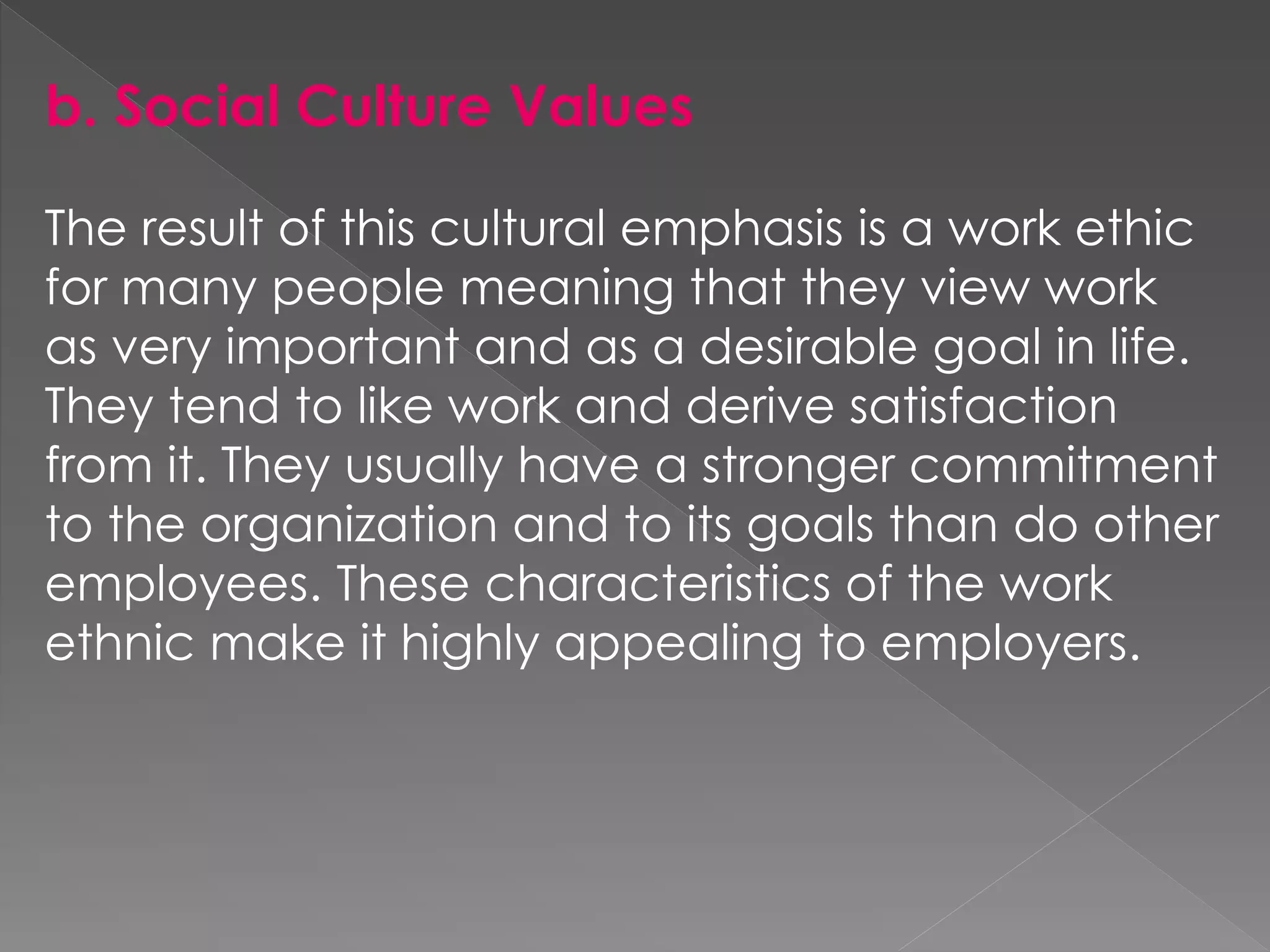 b. Social Culture Values
The result of this cultural emphasis is a work ethic
for many people meaning that they view work
as very important and as a desirable goal in life.
They tend to like work and derive satisfaction
from it. They usually have a stronger commitment
to the organization and to its goals than do other
employees. These characteristics of the work
ethnic make it highly appealing to employers.
 
