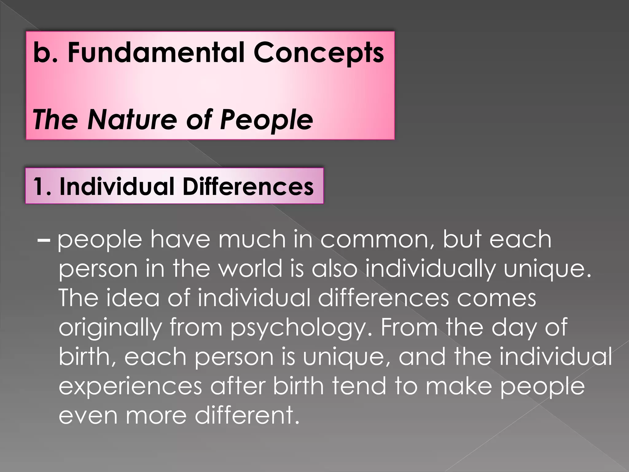 b. Fundamental Concepts
The Nature of People
1. Individual Differences
– people have much in common, but each
person in the world is also individually unique.
The idea of individual differences comes
originally from psychology. From the day of
birth, each person is unique, and the individual
experiences after birth tend to make people
even more different.
 