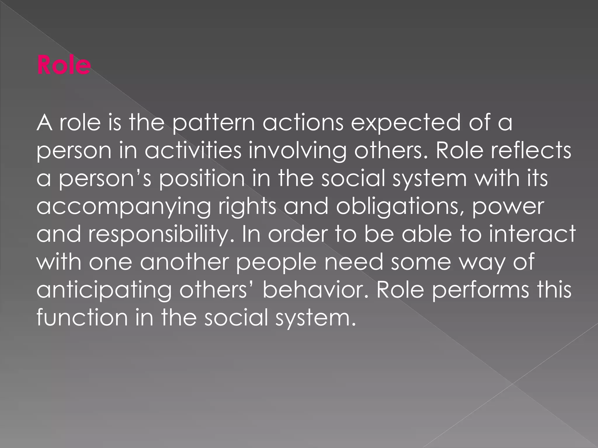 Role
A role is the pattern actions expected of a
person in activities involving others. Role reflects
a person’s position in the social system with its
accompanying rights and obligations, power
and responsibility. In order to be able to interact
with one another people need some way of
anticipating others’ behavior. Role performs this
function in the social system.
 