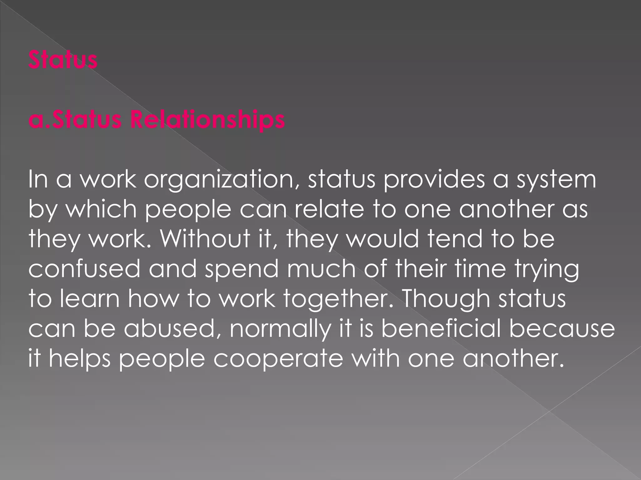Status
a.Status Relationships
In a work organization, status provides a system
by which people can relate to one another as
they work. Without it, they would tend to be
confused and spend much of their time trying
to learn how to work together. Though status
can be abused, normally it is beneficial because
it helps people cooperate with one another.
 