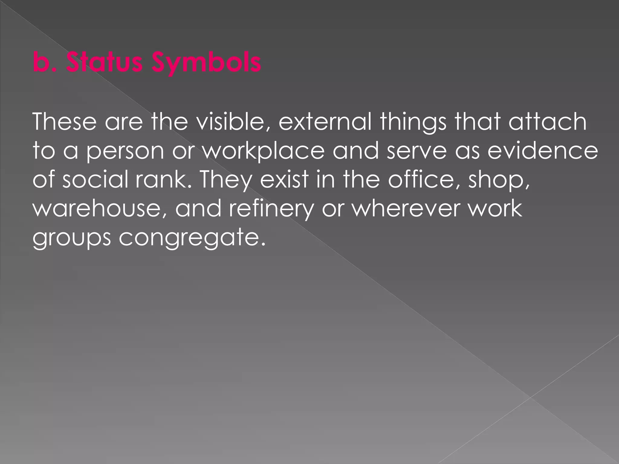 b. Status Symbols
These are the visible, external things that attach
to a person or workplace and serve as evidence
of social rank. They exist in the office, shop,
warehouse, and refinery or wherever work
groups congregate.
 