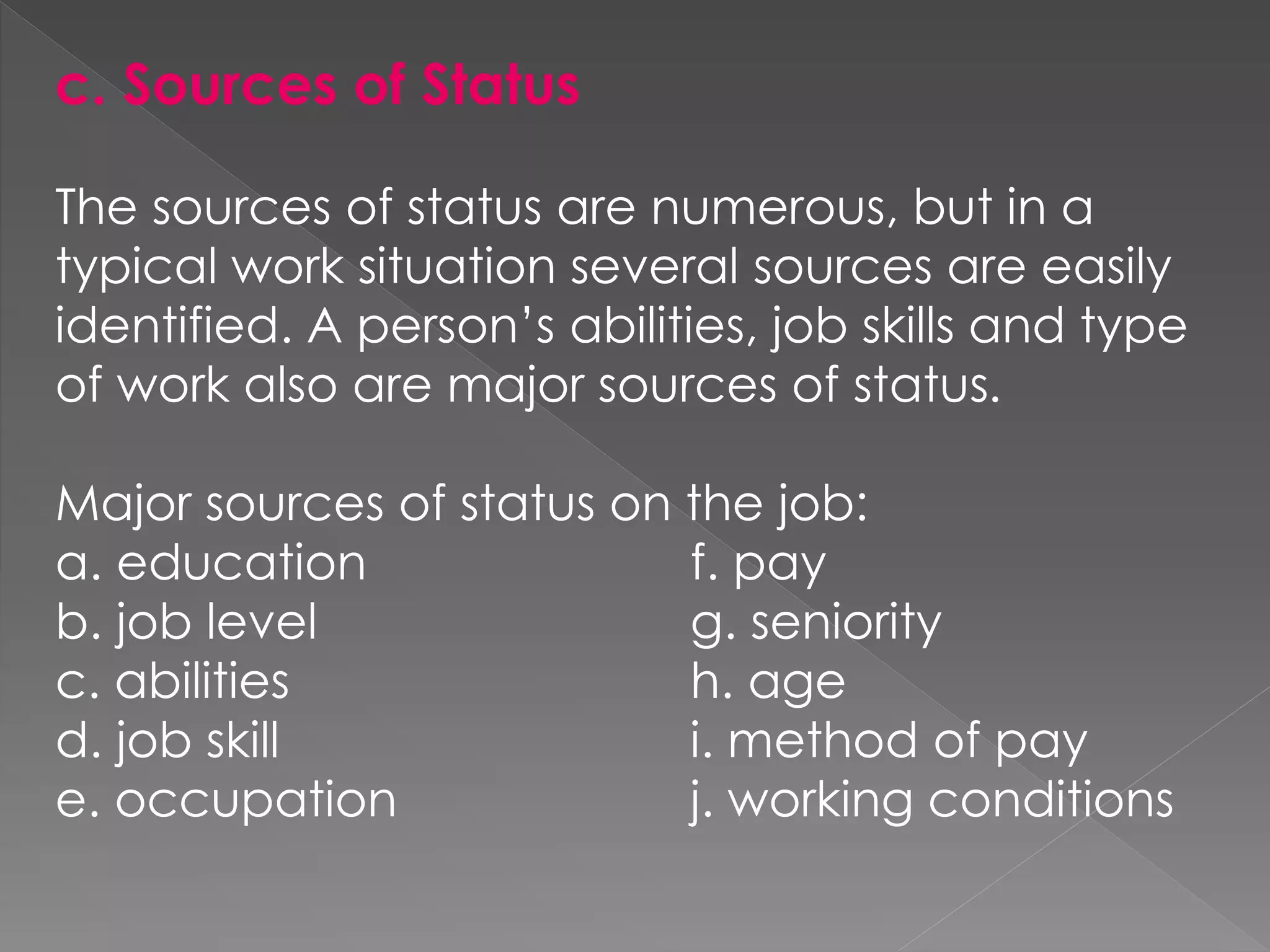 c. Sources of Status
The sources of status are numerous, but in a
typical work situation several sources are easily
identified. A person’s abilities, job skills and type
of work also are major sources of status.
Major sources of status on the job:
a. education f. pay
b. job level g. seniority
c. abilities h. age
d. job skill i. method of pay
e. occupation j. working conditions
 