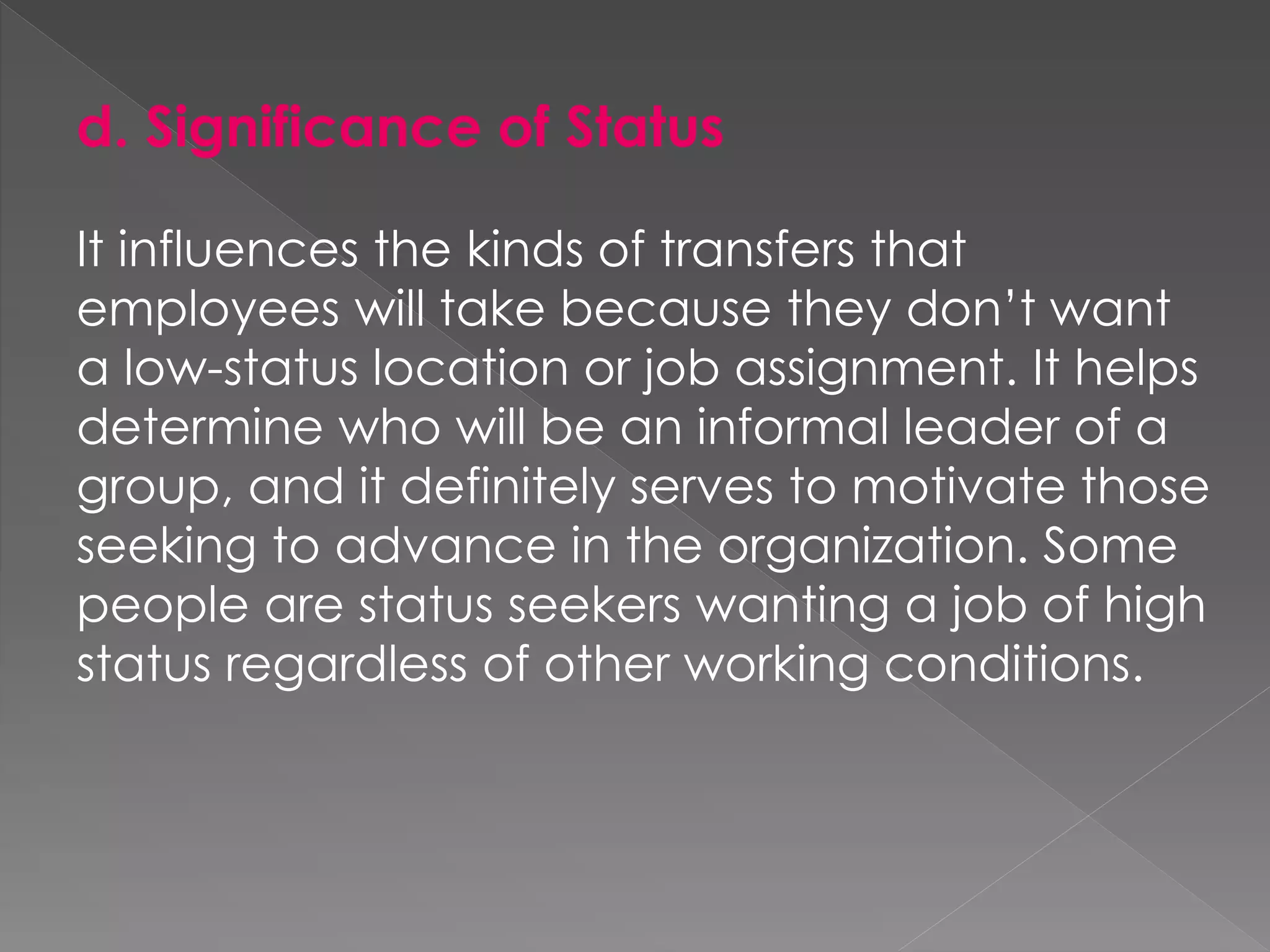 d. Significance of Status
It influences the kinds of transfers that
employees will take because they don’t want
a low-status location or job assignment. It helps
determine who will be an informal leader of a
group, and it definitely serves to motivate those
seeking to advance in the organization. Some
people are status seekers wanting a job of high
status regardless of other working conditions.
 