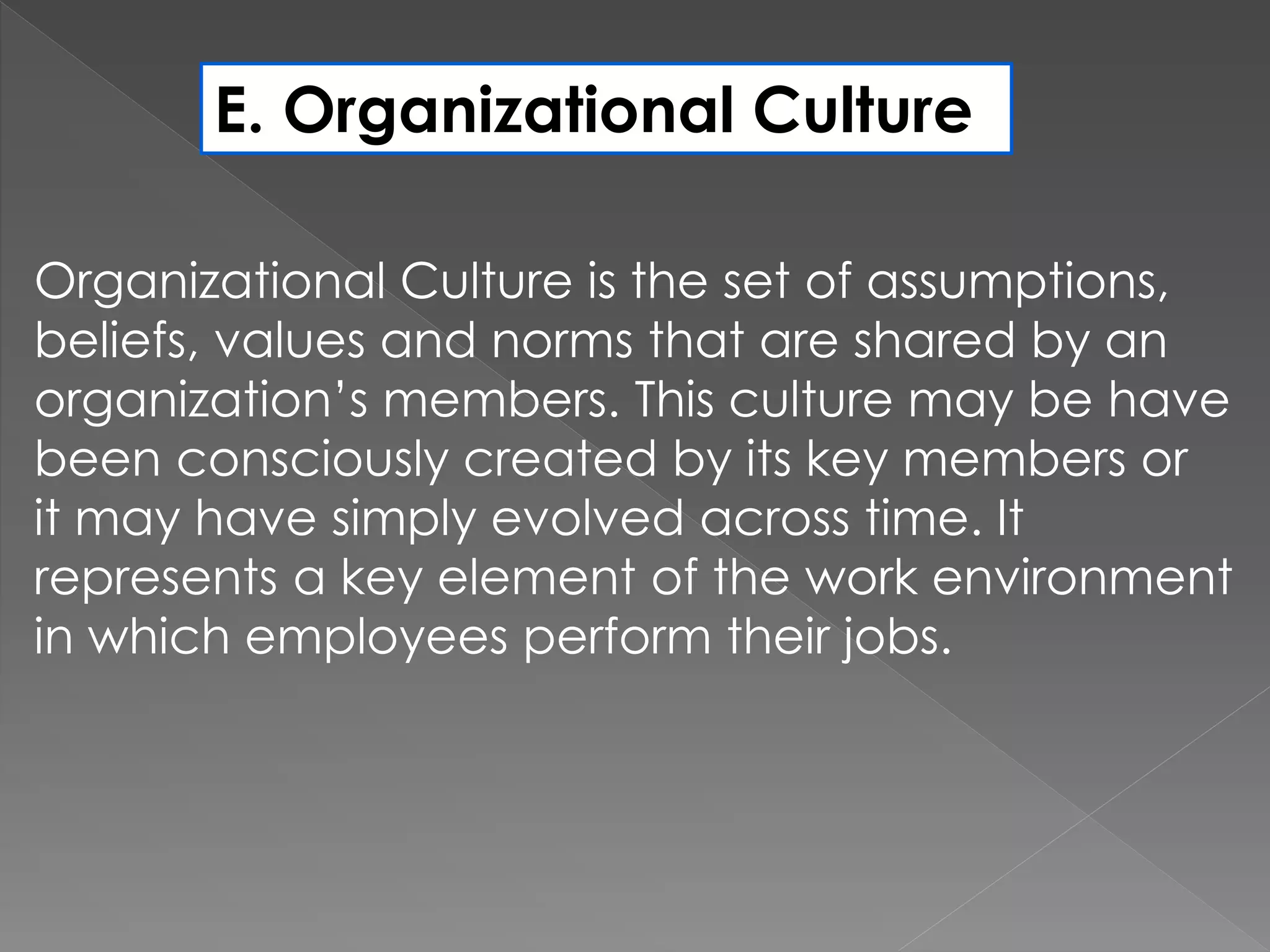 E. Organizational Culture
Organizational Culture is the set of assumptions,
beliefs, values and norms that are shared by an
organization’s members. This culture may be have
been consciously created by its key members or
it may have simply evolved across time. It
represents a key element of the work environment
in which employees perform their jobs.
 