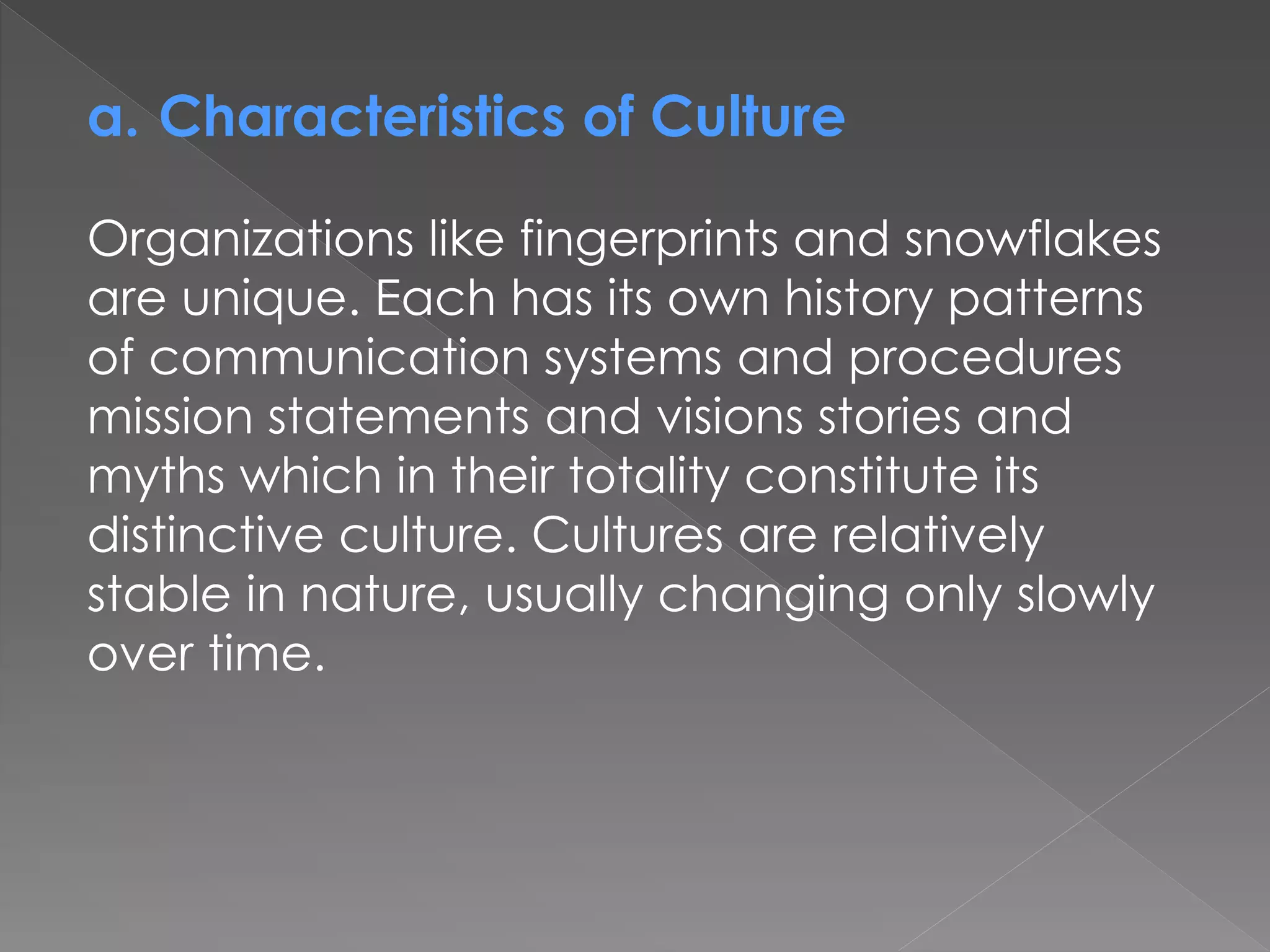 a. Characteristics of Culture
Organizations like fingerprints and snowflakes
are unique. Each has its own history patterns
of communication systems and procedures
mission statements and visions stories and
myths which in their totality constitute its
distinctive culture. Cultures are relatively
stable in nature, usually changing only slowly
over time.
 
