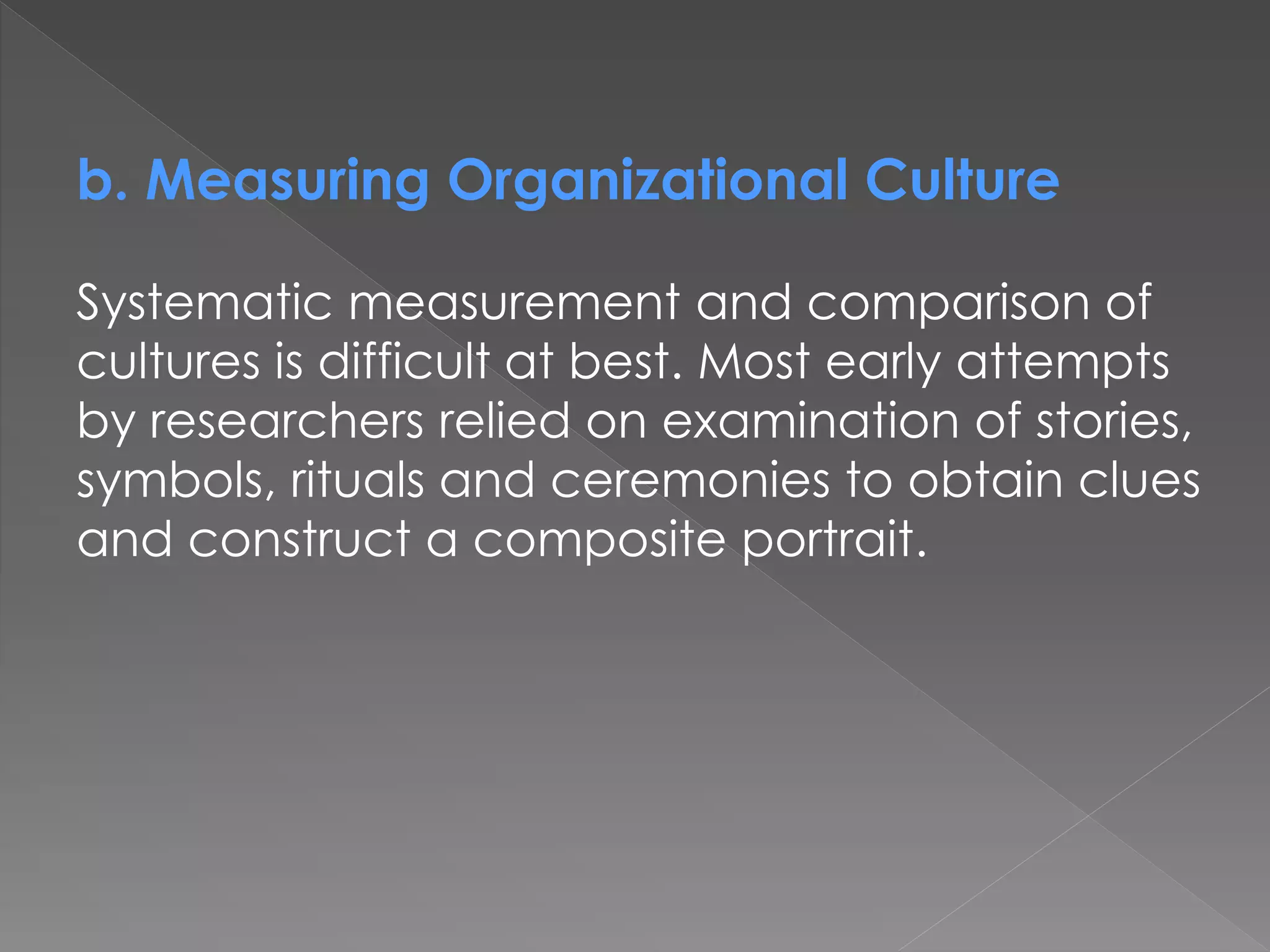 b. Measuring Organizational Culture
Systematic measurement and comparison of
cultures is difficult at best. Most early attempts
by researchers relied on examination of stories,
symbols, rituals and ceremonies to obtain clues
and construct a composite portrait.
 
