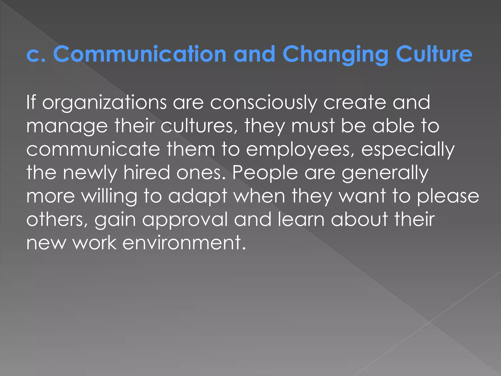 c. Communication and Changing Culture
If organizations are consciously create and
manage their cultures, they must be able to
communicate them to employees, especially
the newly hired ones. People are generally
more willing to adapt when they want to please
others, gain approval and learn about their
new work environment.
 