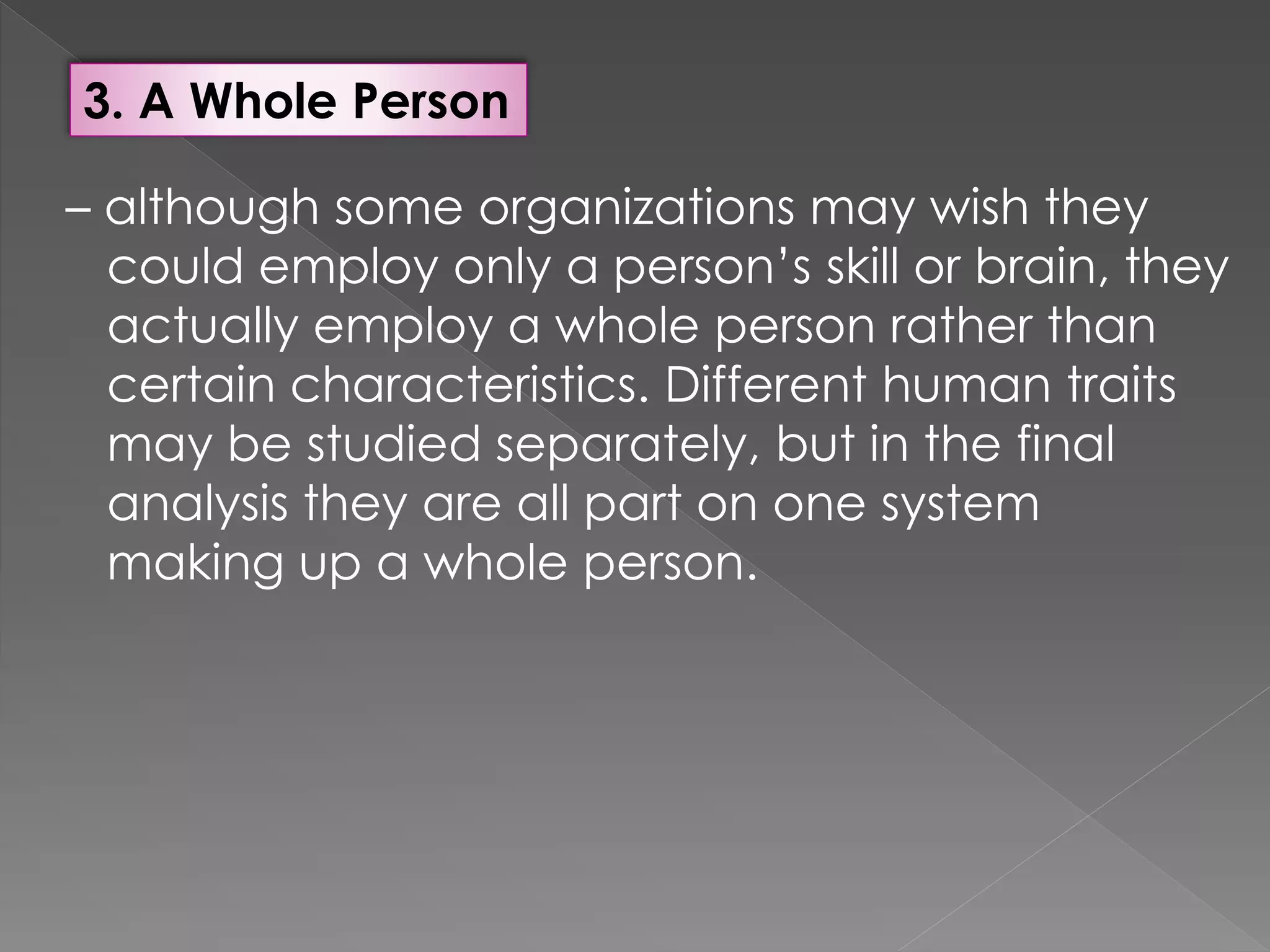 3. A Whole Person
– although some organizations may wish they
could employ only a person’s skill or brain, they
actually employ a whole person rather than
certain characteristics. Different human traits
may be studied separately, but in the final
analysis they are all part on one system
making up a whole person.
 