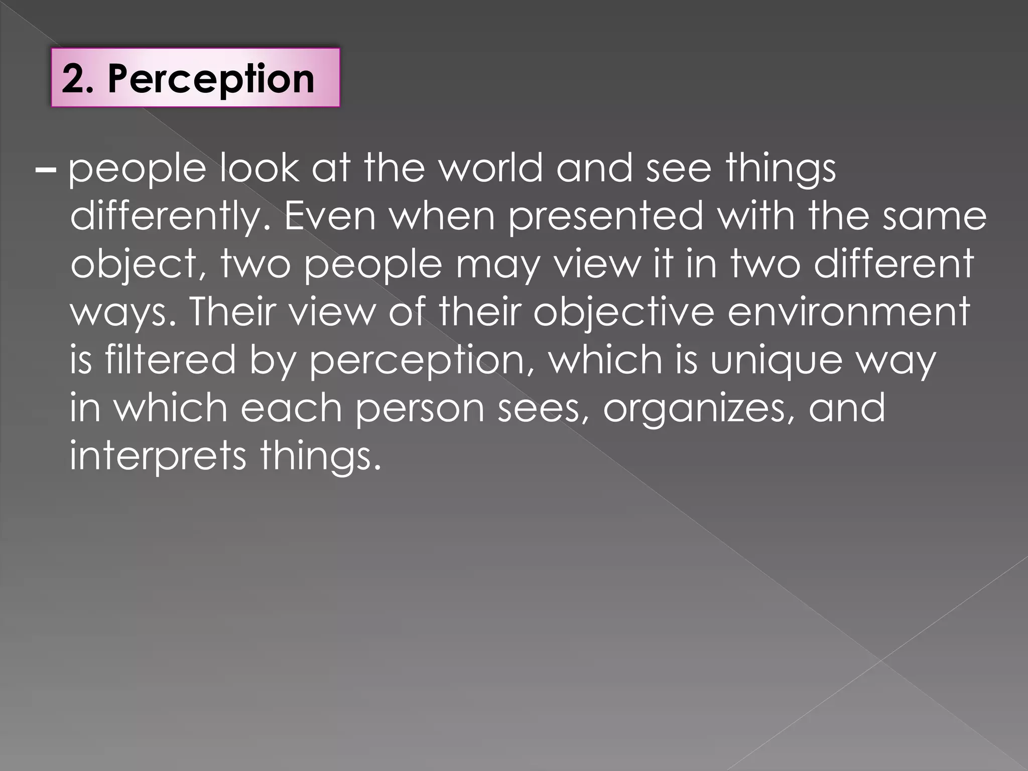 2. Perception
– people look at the world and see things
differently. Even when presented with the same
object, two people may view it in two different
ways. Their view of their objective environment
is filtered by perception, which is unique way
in which each person sees, organizes, and
interprets things.
 