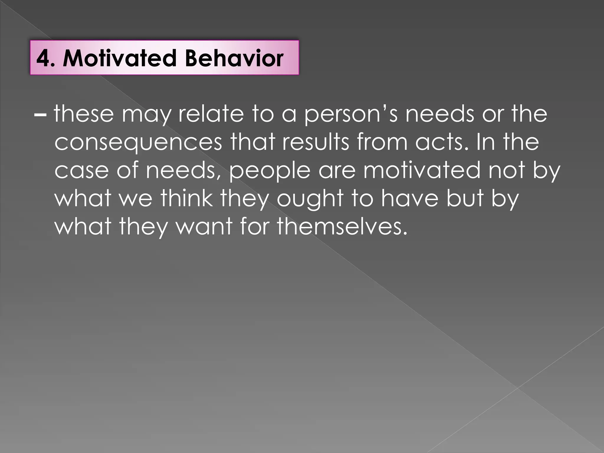 4. Motivated Behavior
– these may relate to a person’s needs or the
consequences that results from acts. In the
case of needs, people are motivated not by
what we think they ought to have but by
what they want for themselves.
 