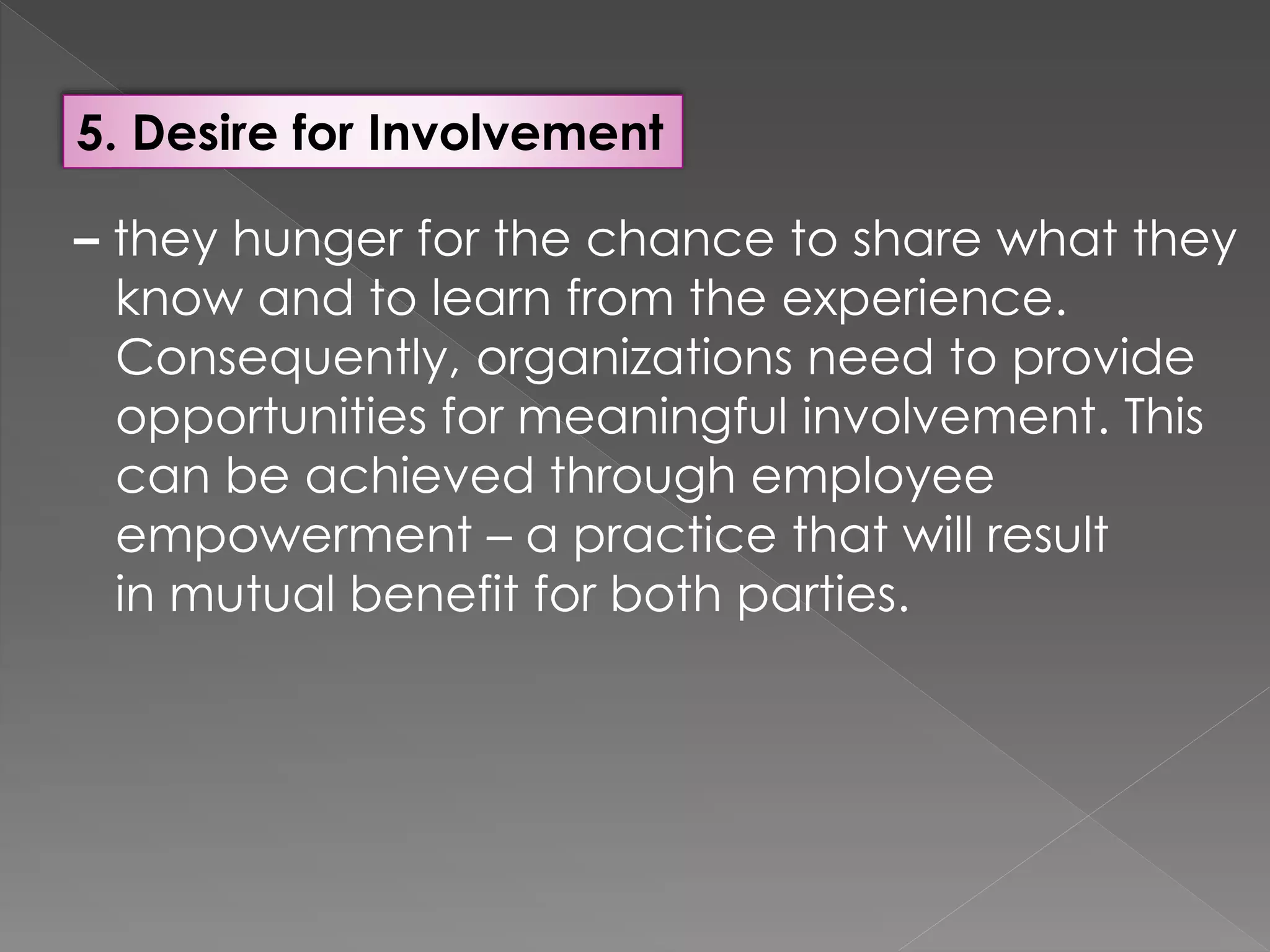 5. Desire for Involvement
– they hunger for the chance to share what they
know and to learn from the experience.
Consequently, organizations need to provide
opportunities for meaningful involvement. This
can be achieved through employee
empowerment – a practice that will result
in mutual benefit for both parties.
 