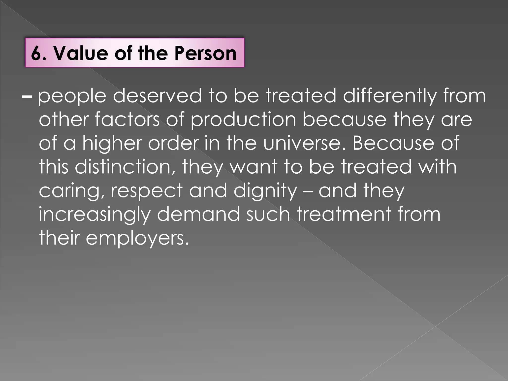 6. Value of the Person
– people deserved to be treated differently from
other factors of production because they are
of a higher order in the universe. Because of
this distinction, they want to be treated with
caring, respect and dignity – and they
increasingly demand such treatment from
their employers.
 