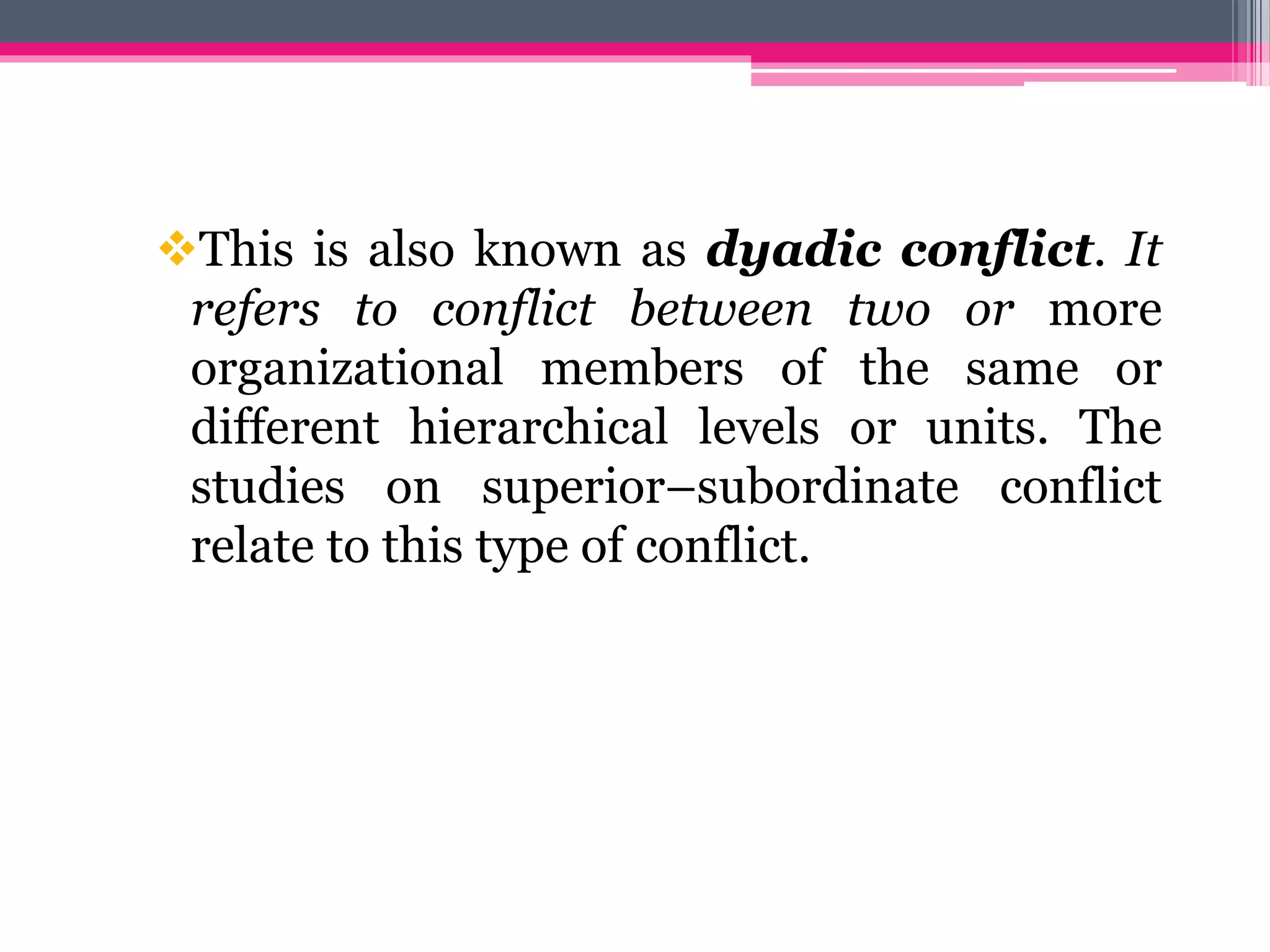 This is also known as dyadic conflict. It
refers to conflict between two or more
organizational members of the same or
different hierarchical levels or units. The
studies on superior–subordinate conflict
relate to this type of conflict.
 