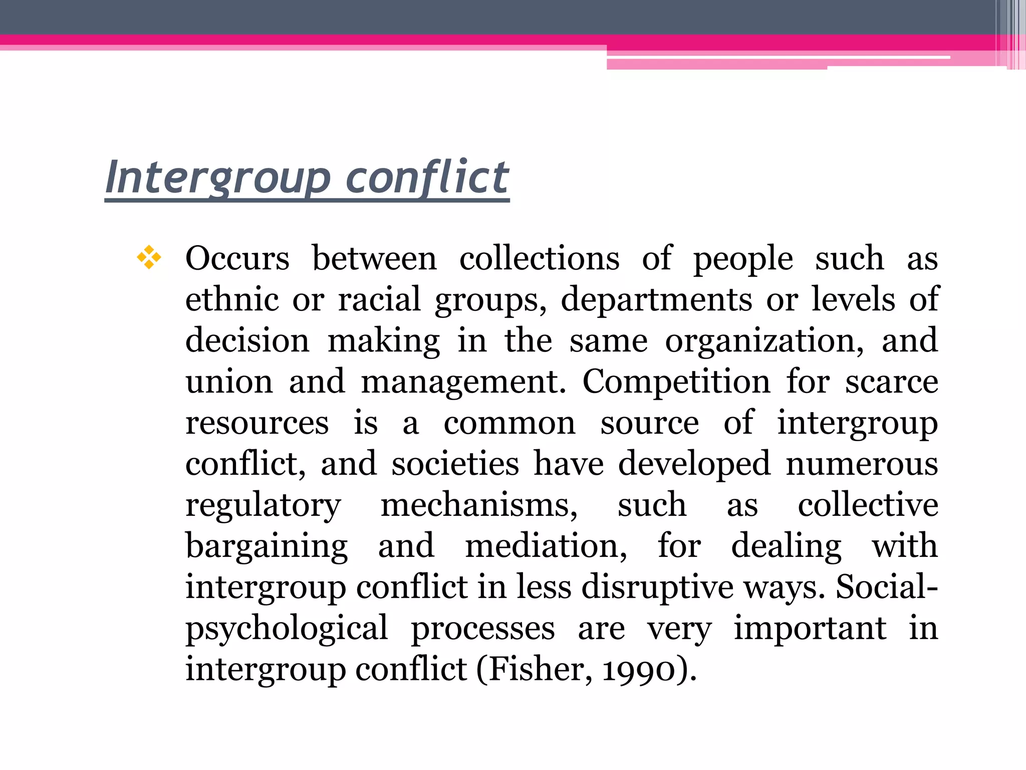 Intergroup conflict
 Occurs between collections of people such as
ethnic or racial groups, departments or levels of
decision making in the same organization, and
union and management. Competition for scarce
resources is a common source of intergroup
conflict, and societies have developed numerous
regulatory mechanisms, such as collective
bargaining and mediation, for dealing with
intergroup conflict in less disruptive ways. Social-
psychological processes are very important in
intergroup conflict (Fisher, 1990).
 