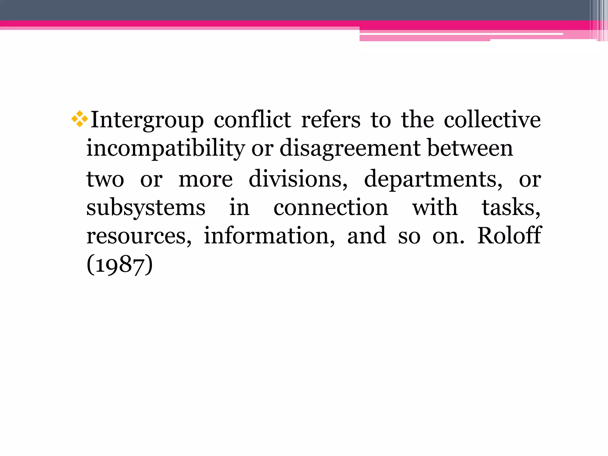 Intergroup conflict refers to the collective
incompatibility or disagreement between
two or more divisions, departments, or
subsystems in connection with tasks,
resources, information, and so on. Roloff
(1987)
 