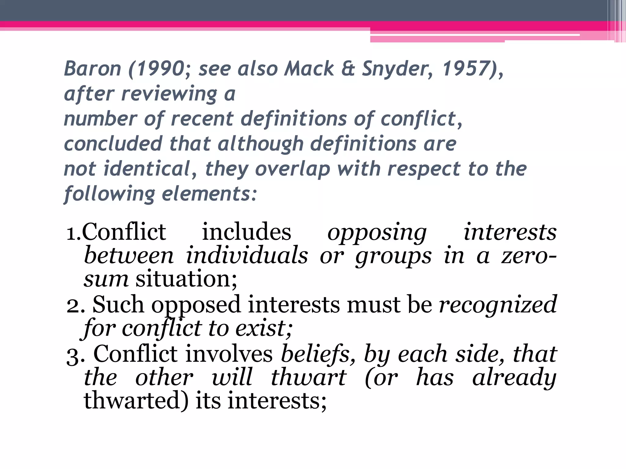 Baron (1990; see also Mack & Snyder, 1957),
after reviewing a
number of recent definitions of conflict,
concluded that although definitions are
not identical, they overlap with respect to the
following elements:
1.Conflict includes opposing interests
between individuals or groups in a zero-
sum situation;
2. Such opposed interests must be recognized
for conflict to exist;
3. Conflict involves beliefs, by each side, that
the other will thwart (or has already
thwarted) its interests;
 