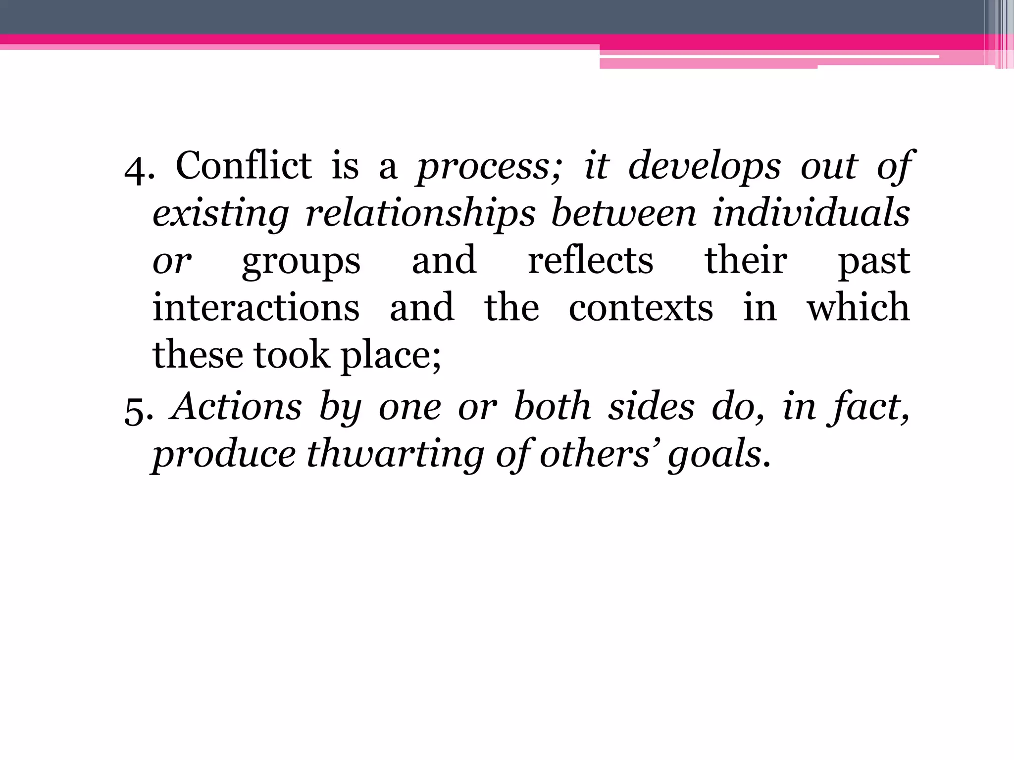 4. Conflict is a process; it develops out of
existing relationships between individuals
or groups and reflects their past
interactions and the contexts in which
these took place;
5. Actions by one or both sides do, in fact,
produce thwarting of others’ goals.
 