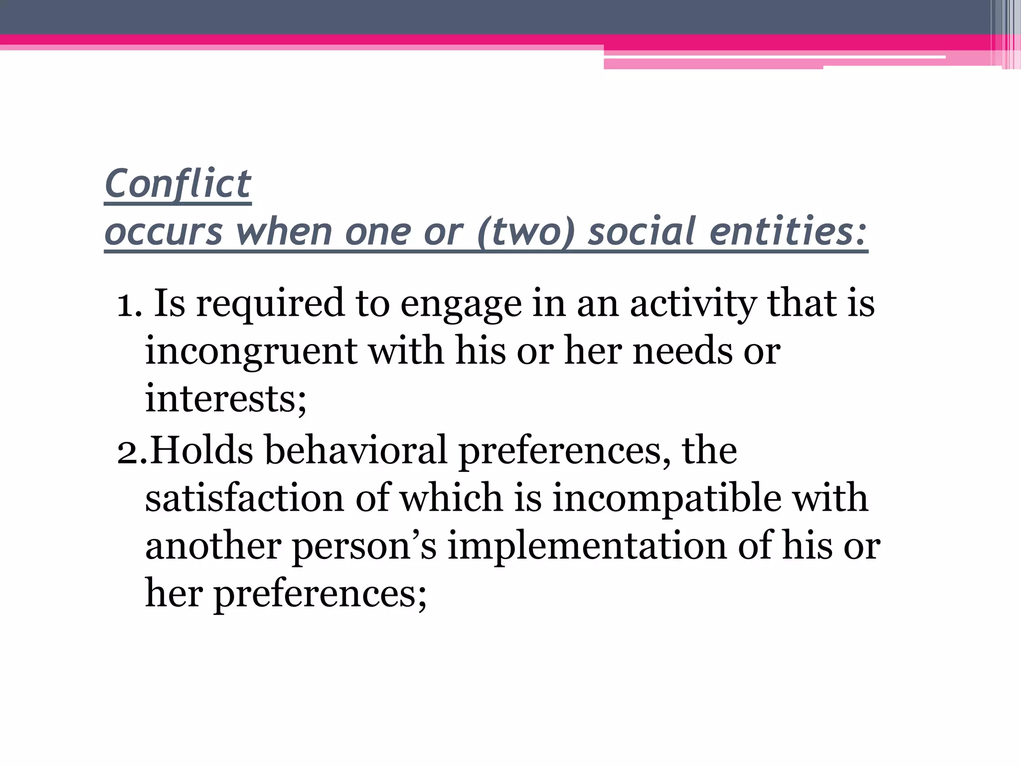 Conflict
occurs when one or (two) social entities:
1. Is required to engage in an activity that is
incongruent with his or her needs or
interests;
2.Holds behavioral preferences, the
satisfaction of which is incompatible with
another person’s implementation of his or
her preferences;
 