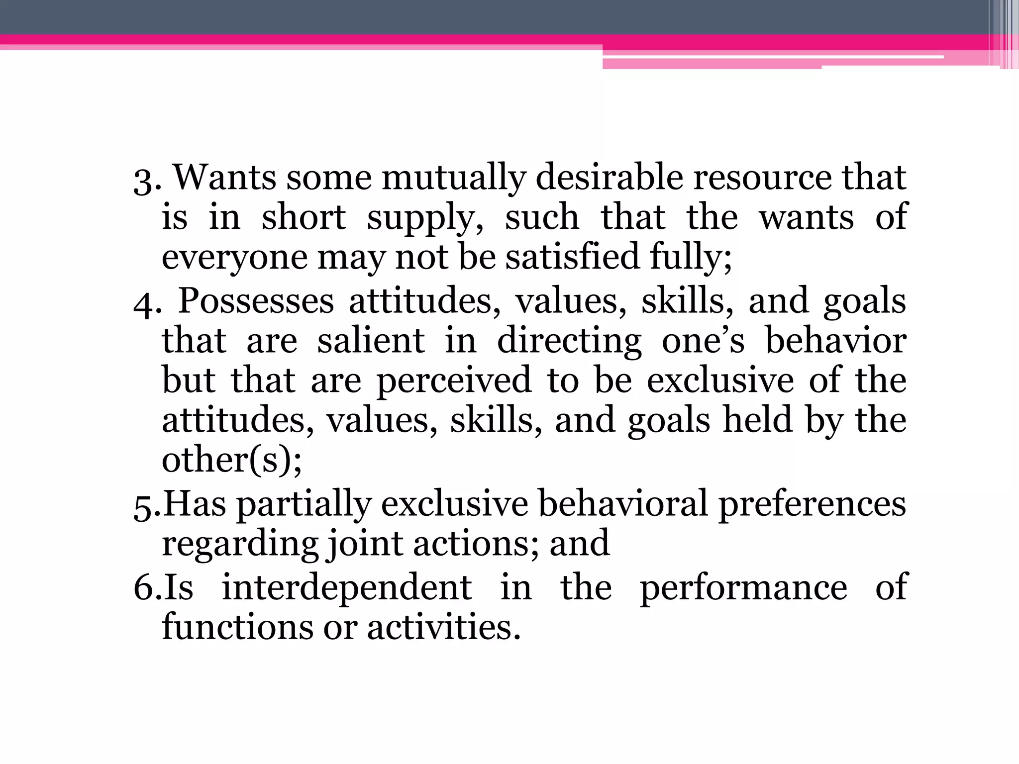 3. Wants some mutually desirable resource that
is in short supply, such that the wants of
everyone may not be satisfied fully;
4. Possesses attitudes, values, skills, and goals
that are salient in directing one’s behavior
but that are perceived to be exclusive of the
attitudes, values, skills, and goals held by the
other(s);
5.Has partially exclusive behavioral preferences
regarding joint actions; and
6.Is interdependent in the performance of
functions or activities.
 