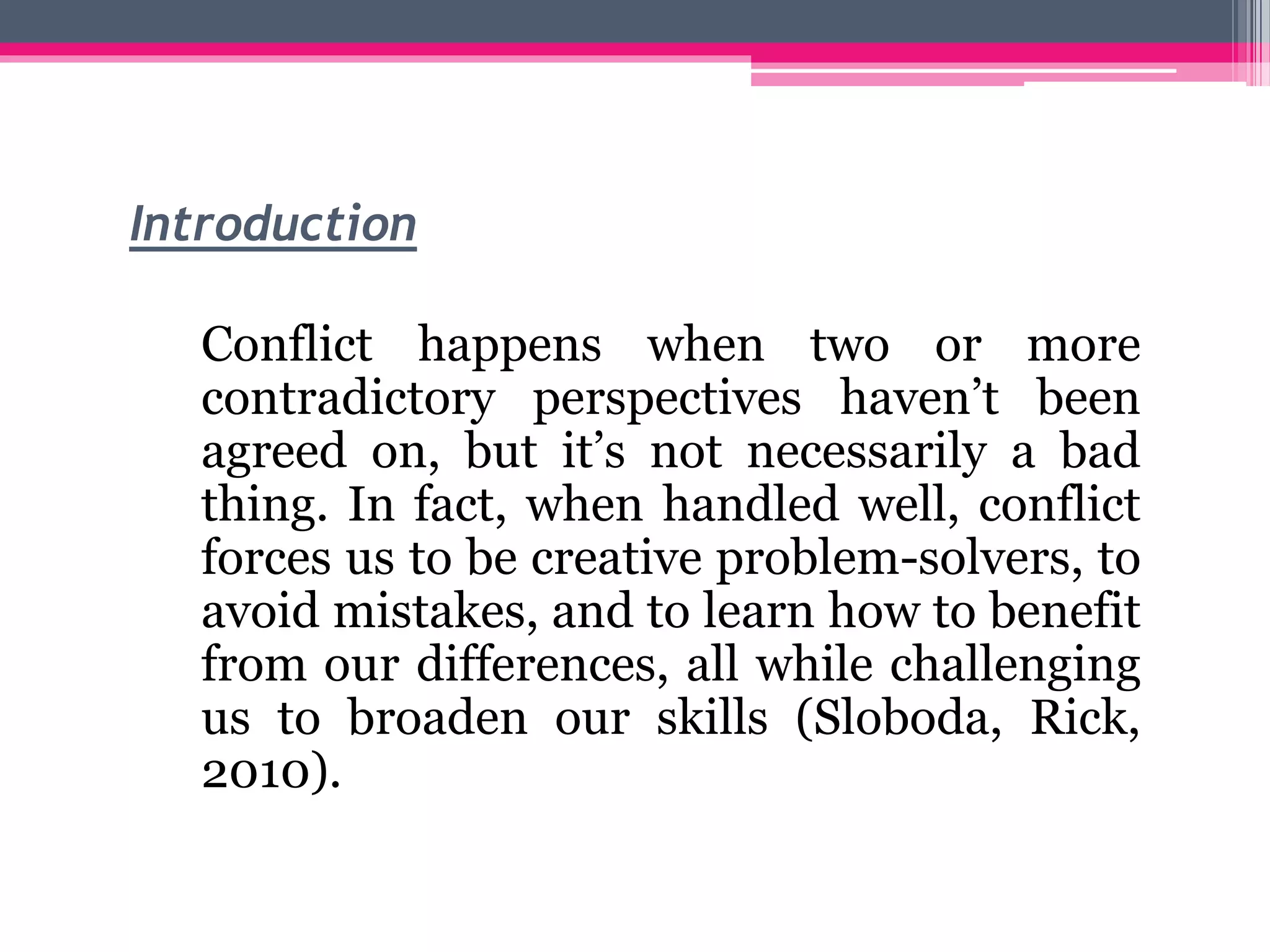Introduction
Conflict happens when two or more
contradictory perspectives haven’t been
agreed on, but it’s not necessarily a bad
thing. In fact, when handled well, conflict
forces us to be creative problem-solvers, to
avoid mistakes, and to learn how to benefit
from our differences, all while challenging
us to broaden our skills (Sloboda, Rick,
2010).
 