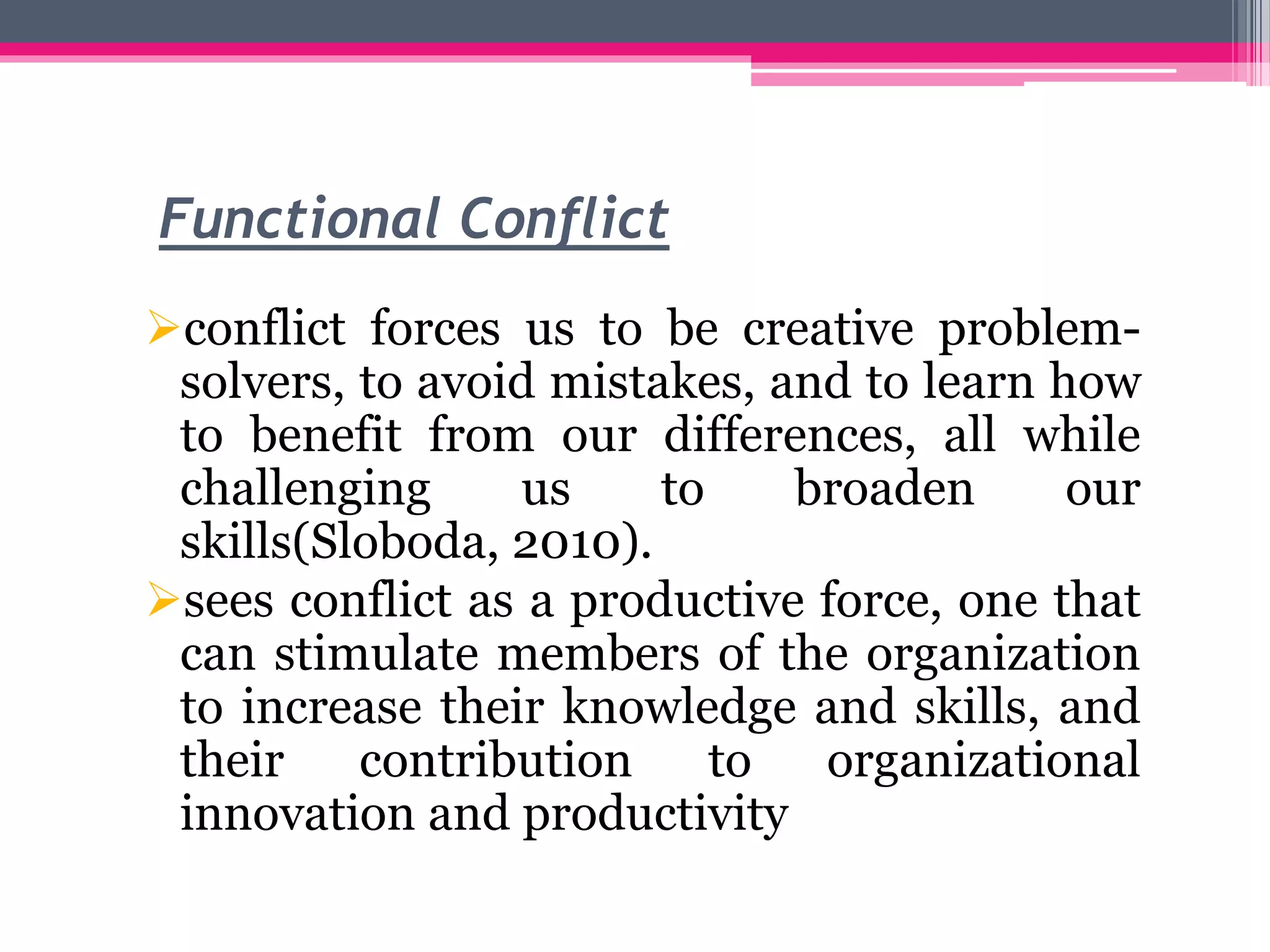 Functional Conflict
conflict forces us to be creative problem-
solvers, to avoid mistakes, and to learn how
to benefit from our differences, all while
challenging us to broaden our
skills(Sloboda, 2010).
sees conflict as a productive force, one that
can stimulate members of the organization
to increase their knowledge and skills, and
their contribution to organizational
innovation and productivity
 