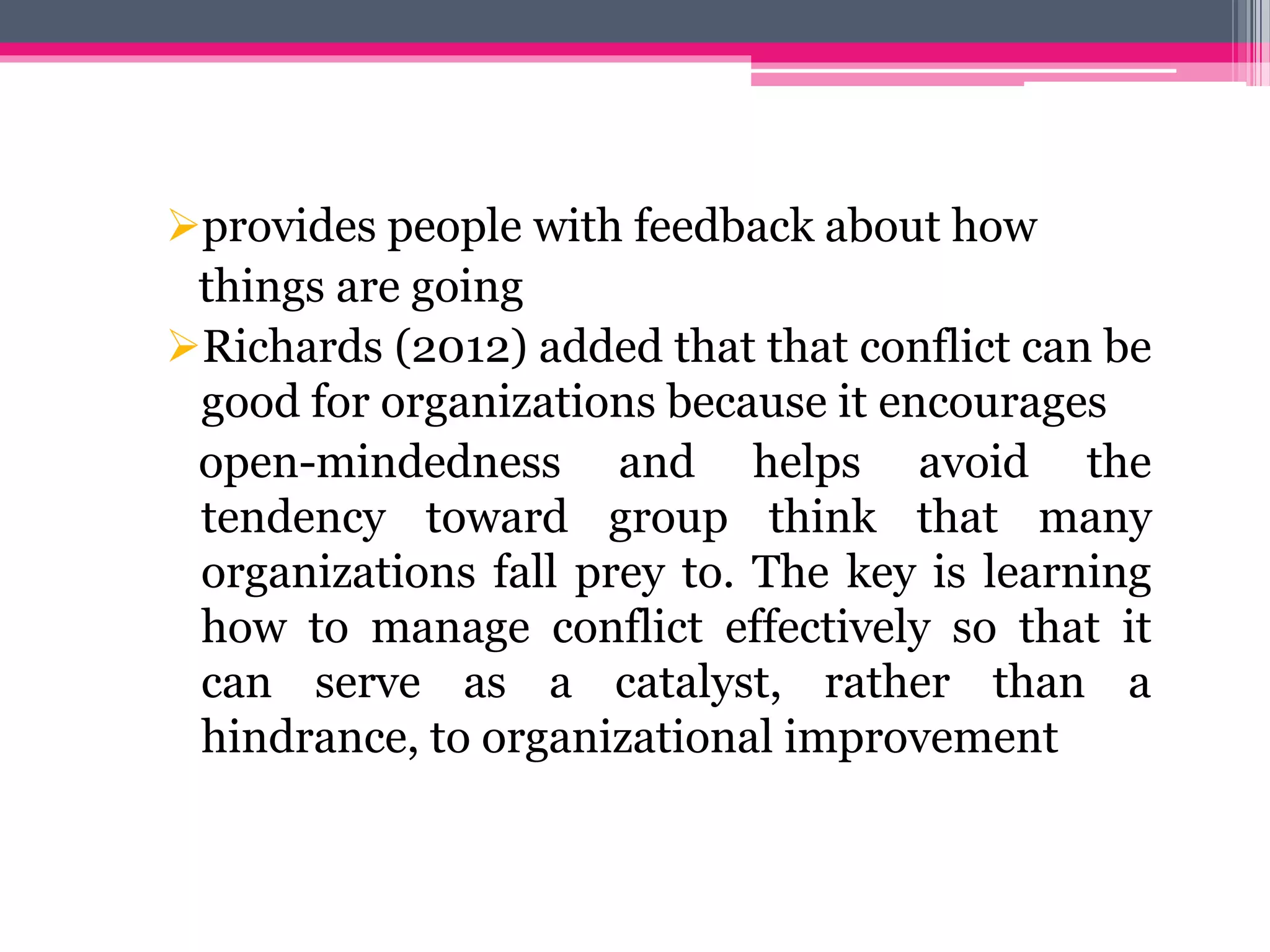 provides people with feedback about how
things are going
Richards (2012) added that that conflict can be
good for organizations because it encourages
open-mindedness and helps avoid the
tendency toward group think that many
organizations fall prey to. The key is learning
how to manage conflict effectively so that it
can serve as a catalyst, rather than a
hindrance, to organizational improvement
 