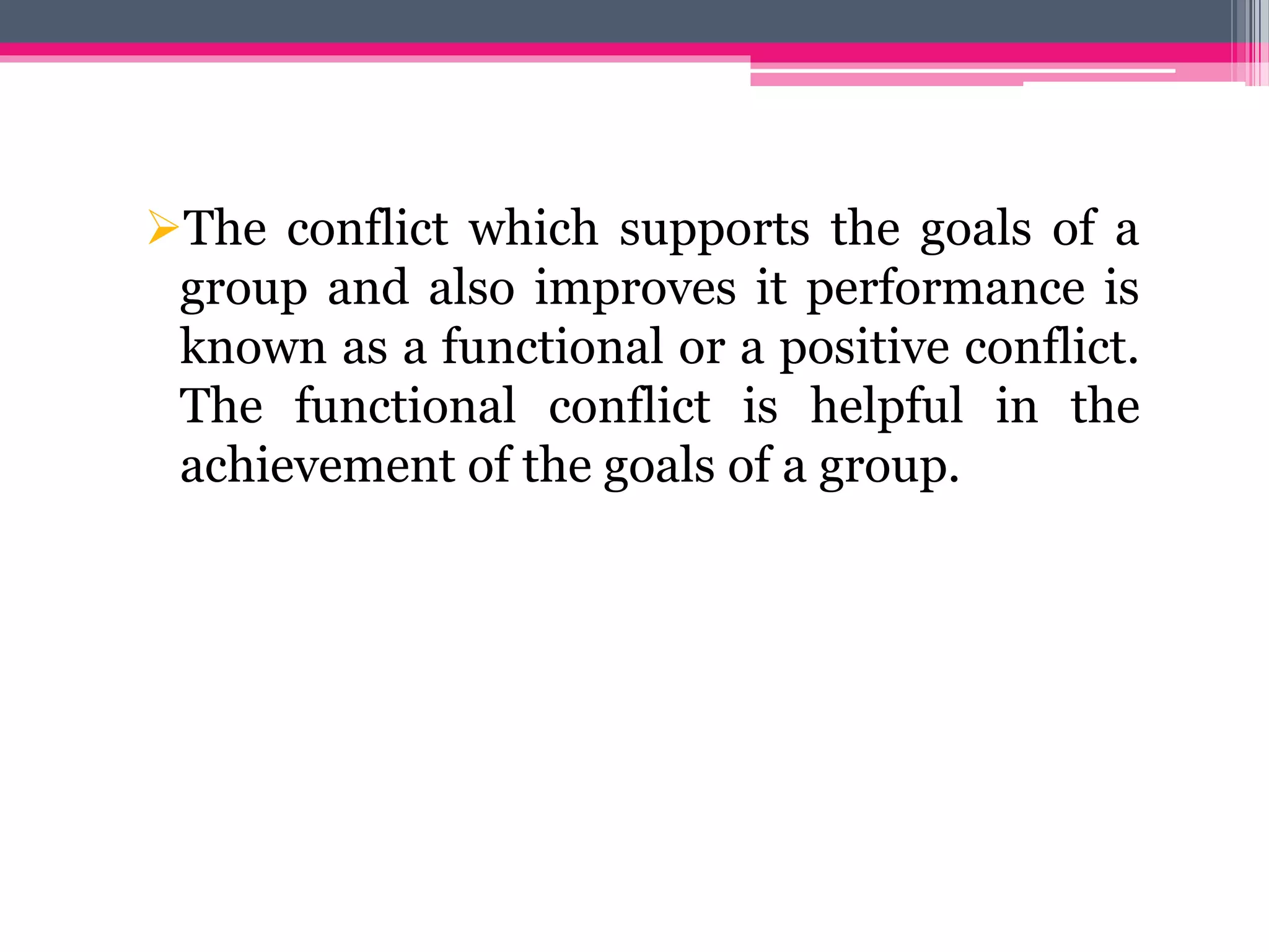The conflict which supports the goals of a
group and also improves it performance is
known as a functional or a positive conflict.
The functional conflict is helpful in the
achievement of the goals of a group.
 