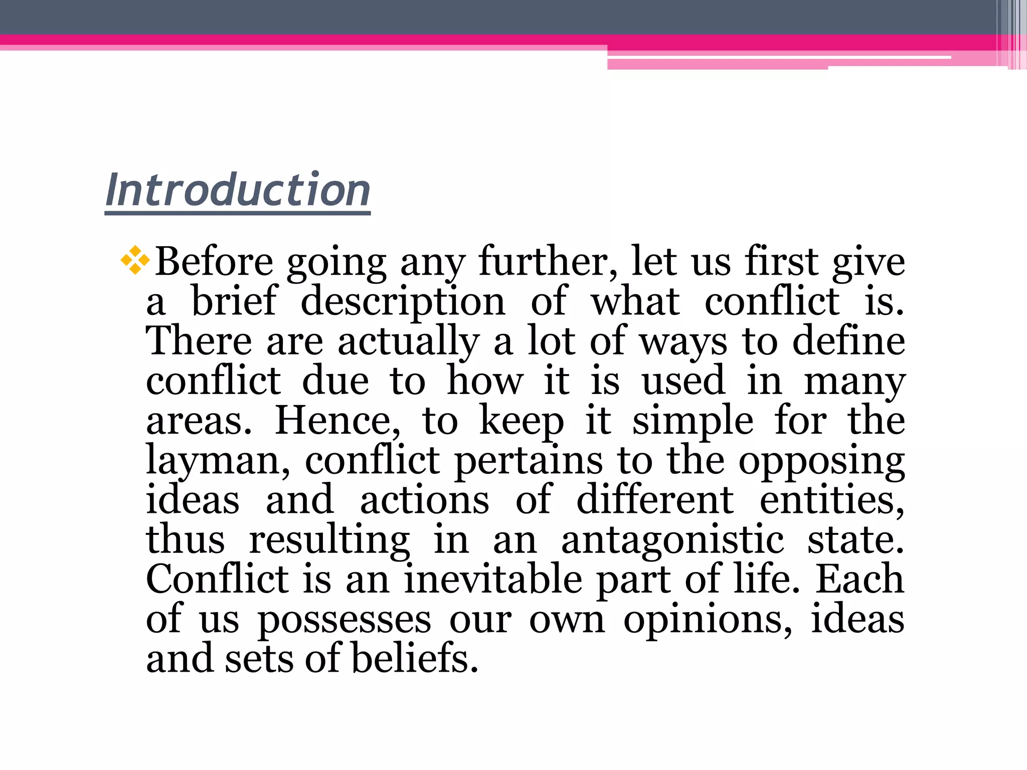 Introduction
Before going any further, let us first give
a brief description of what conflict is.
There are actually a lot of ways to define
conflict due to how it is used in many
areas. Hence, to keep it simple for the
layman, conflict pertains to the opposing
ideas and actions of different entities,
thus resulting in an antagonistic state.
Conflict is an inevitable part of life. Each
of us possesses our own opinions, ideas
and sets of beliefs.
 