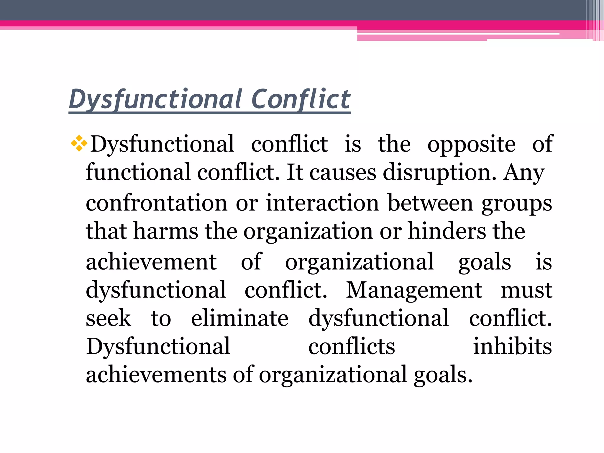 Dysfunctional Conflict
Dysfunctional conflict is the opposite of
functional conflict. It causes disruption. Any
confrontation or interaction between groups
that harms the organization or hinders the
achievement of organizational goals is
dysfunctional conflict. Management must
seek to eliminate dysfunctional conflict.
Dysfunctional conflicts inhibits
achievements of organizational goals.
 