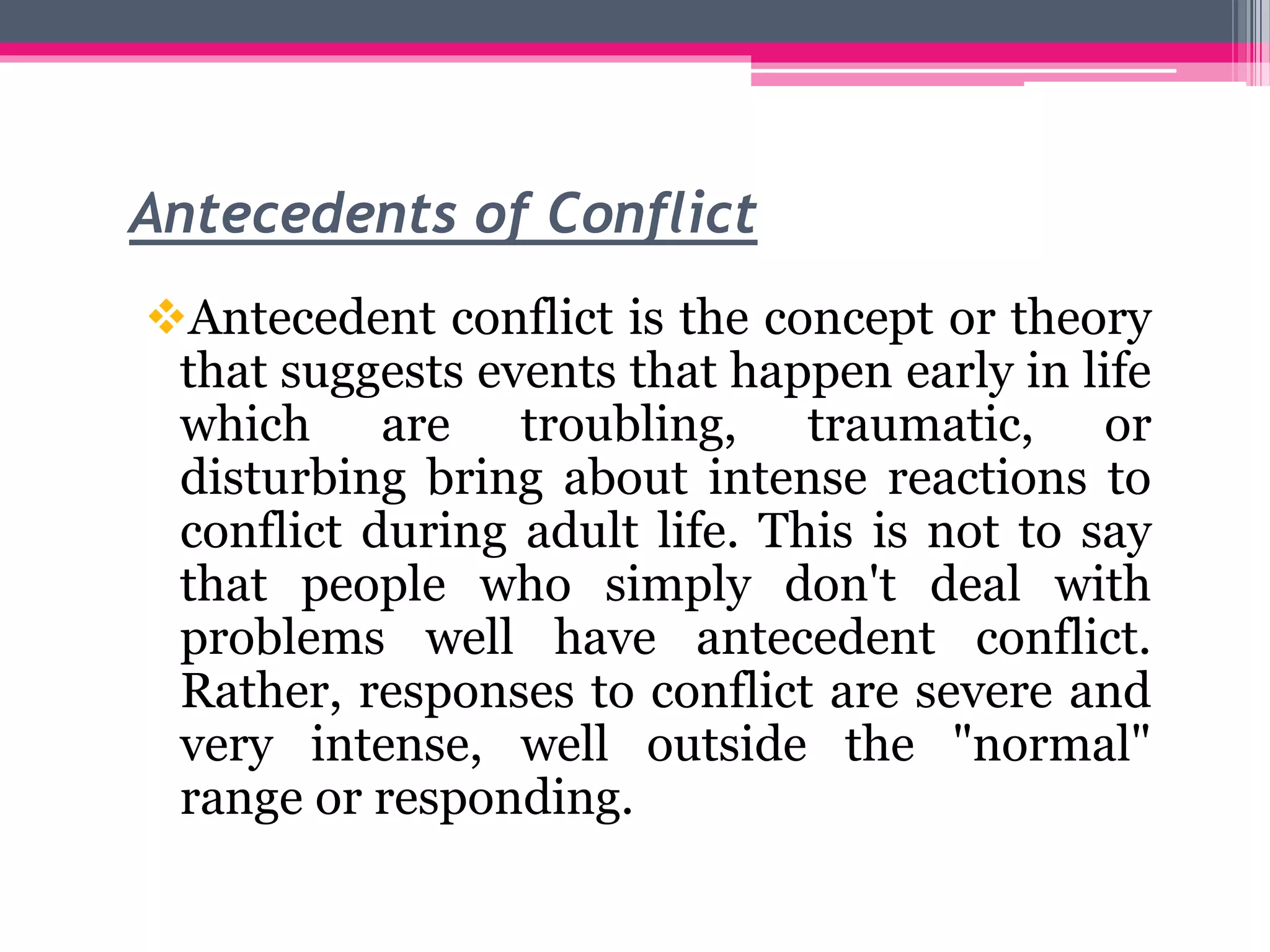 Antecedents of Conflict
Antecedent conflict is the concept or theory
that suggests events that happen early in life
which are troubling, traumatic, or
disturbing bring about intense reactions to
conflict during adult life. This is not to say
that people who simply don't deal with
problems well have antecedent conflict.
Rather, responses to conflict are severe and
very intense, well outside the "normal"
range or responding.
 