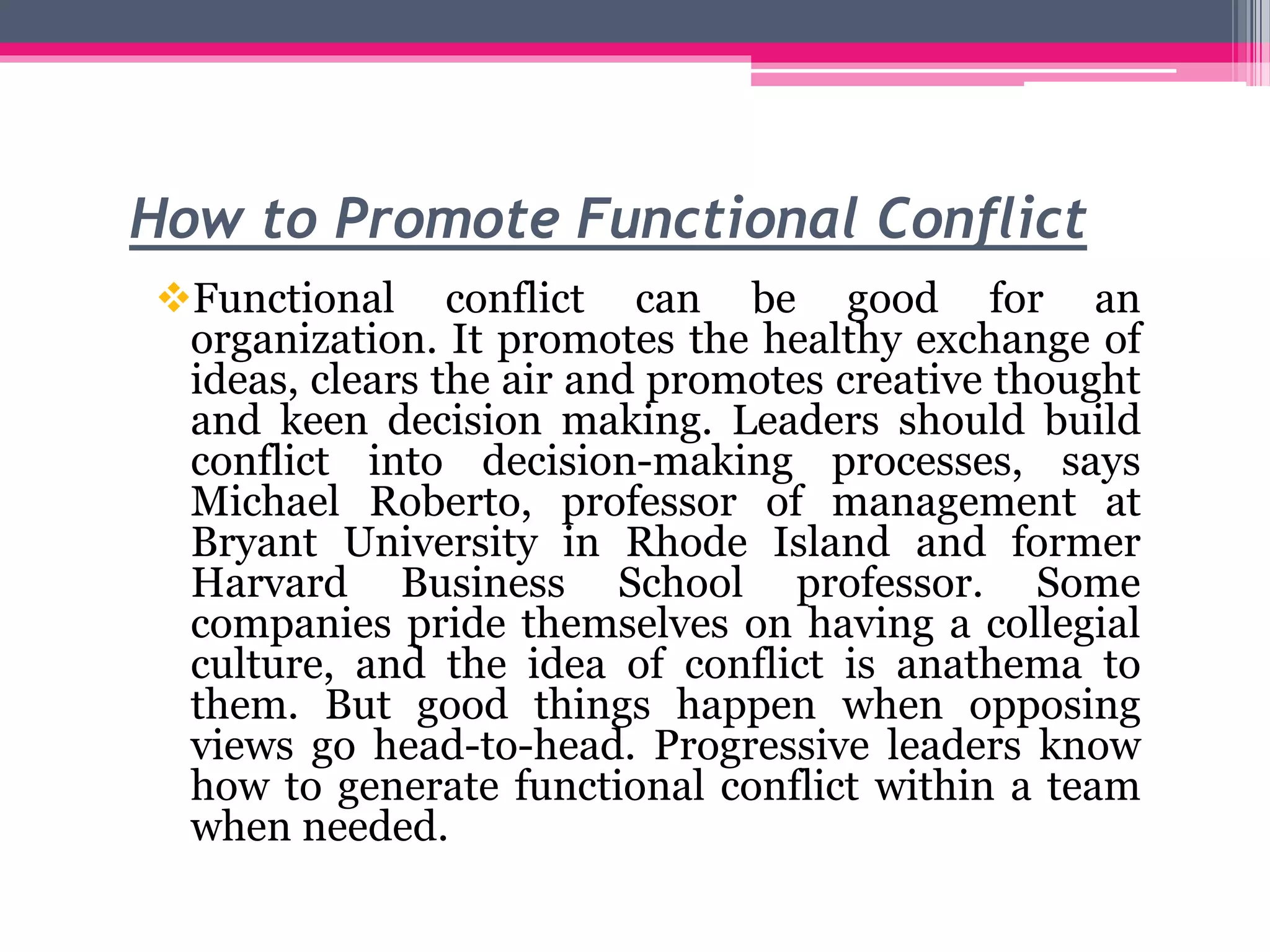 How to Promote Functional Conflict
Functional conflict can be good for an
organization. It promotes the healthy exchange of
ideas, clears the air and promotes creative thought
and keen decision making. Leaders should build
conflict into decision-making processes, says
Michael Roberto, professor of management at
Bryant University in Rhode Island and former
Harvard Business School professor. Some
companies pride themselves on having a collegial
culture, and the idea of conflict is anathema to
them. But good things happen when opposing
views go head-to-head. Progressive leaders know
how to generate functional conflict within a team
when needed.
 