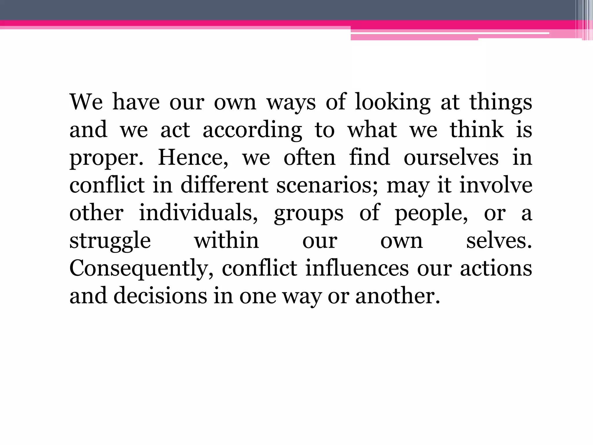 We have our own ways of looking at things
and we act according to what we think is
proper. Hence, we often find ourselves in
conflict in different scenarios; may it involve
other individuals, groups of people, or a
struggle within our own selves.
Consequently, conflict influences our actions
and decisions in one way or another.
 