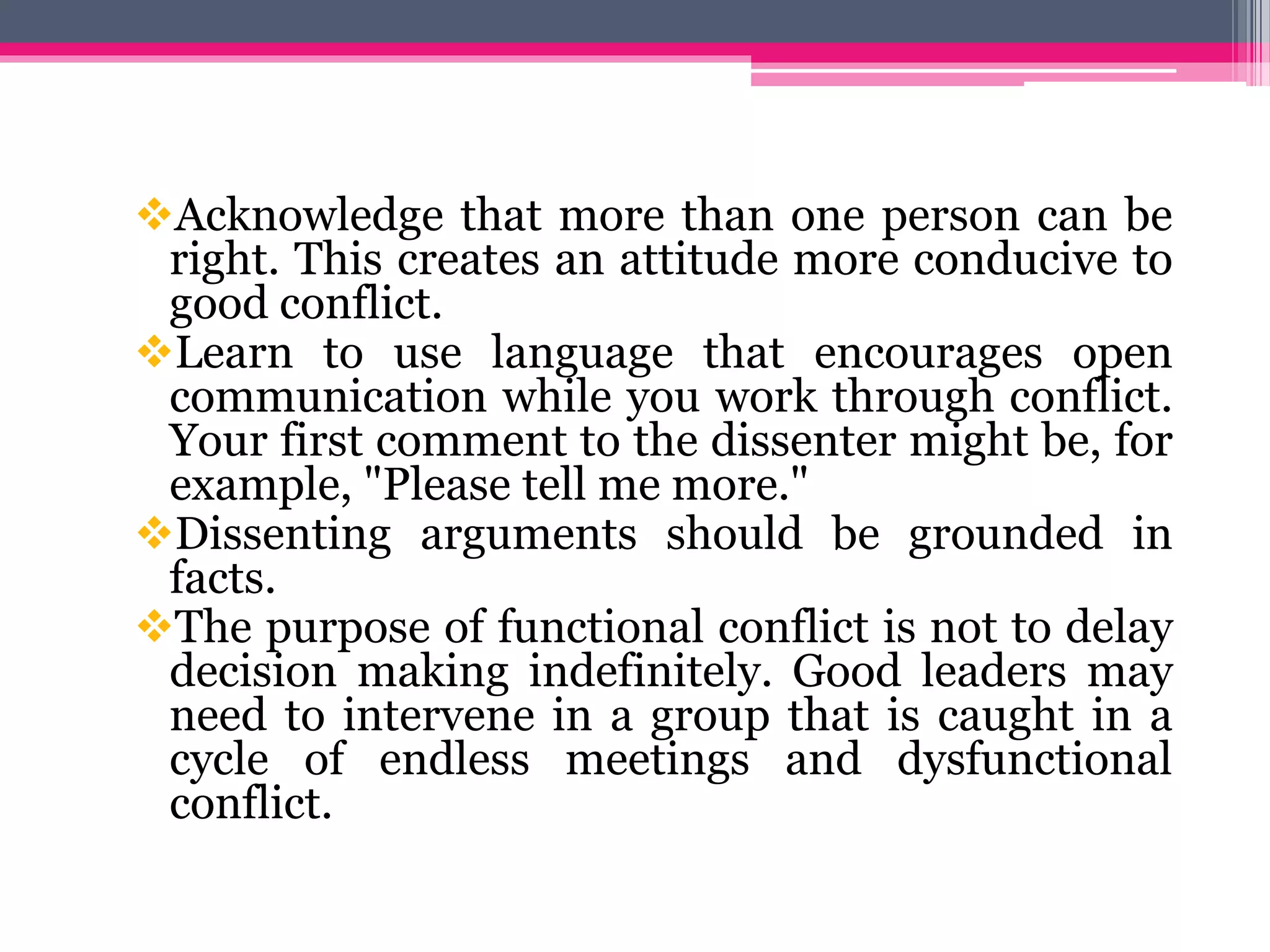 Acknowledge that more than one person can be
right. This creates an attitude more conducive to
good conflict.
Learn to use language that encourages open
communication while you work through conflict.
Your first comment to the dissenter might be, for
example, "Please tell me more."
Dissenting arguments should be grounded in
facts.
The purpose of functional conflict is not to delay
decision making indefinitely. Good leaders may
need to intervene in a group that is caught in a
cycle of endless meetings and dysfunctional
conflict.
 