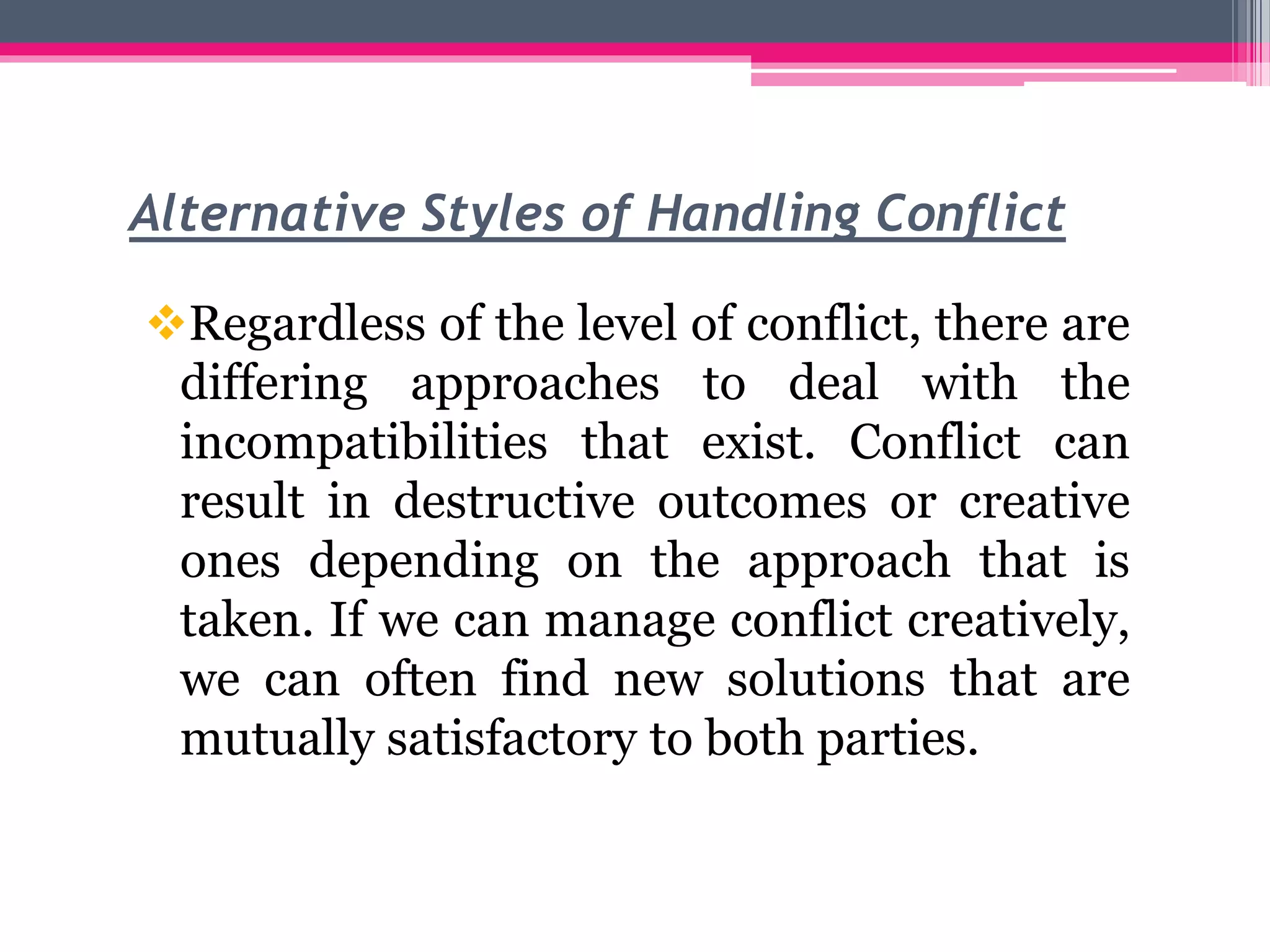 Alternative Styles of Handling Conflict
Regardless of the level of conflict, there are
differing approaches to deal with the
incompatibilities that exist. Conflict can
result in destructive outcomes or creative
ones depending on the approach that is
taken. If we can manage conflict creatively,
we can often find new solutions that are
mutually satisfactory to both parties.
 