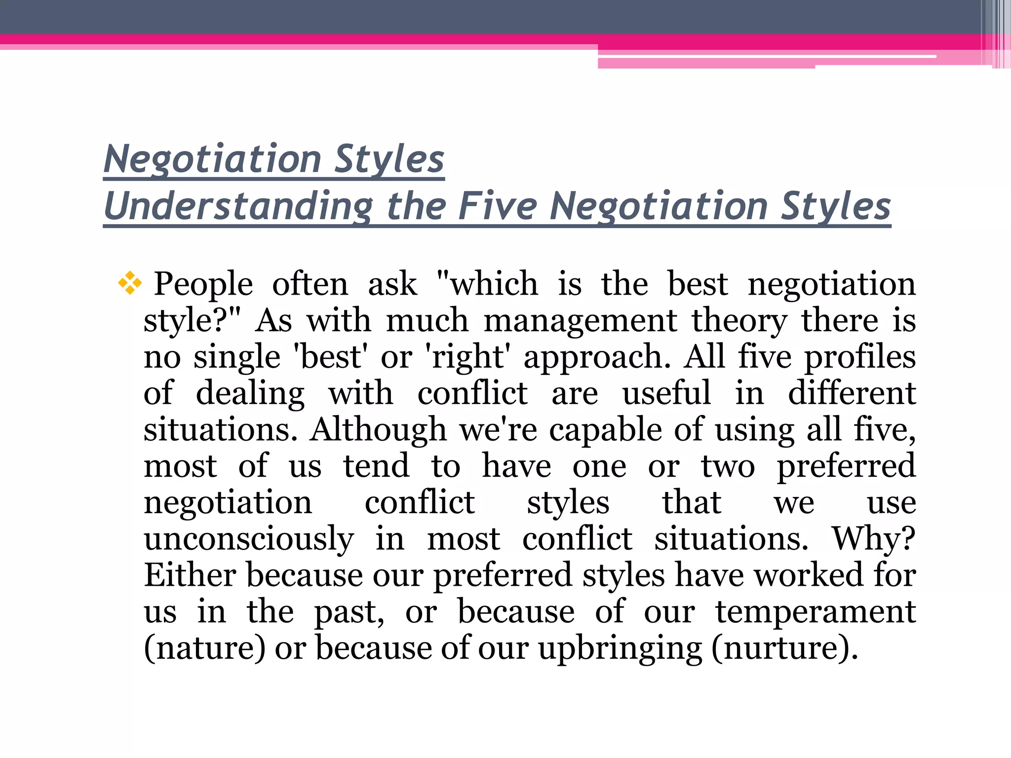 Negotiation Styles
Understanding the Five Negotiation Styles
 People often ask "which is the best negotiation
style?" As with much management theory there is
no single 'best' or 'right' approach. All five profiles
of dealing with conflict are useful in different
situations. Although we're capable of using all five,
most of us tend to have one or two preferred
negotiation conflict styles that we use
unconsciously in most conflict situations. Why?
Either because our preferred styles have worked for
us in the past, or because of our temperament
(nature) or because of our upbringing (nurture).
 