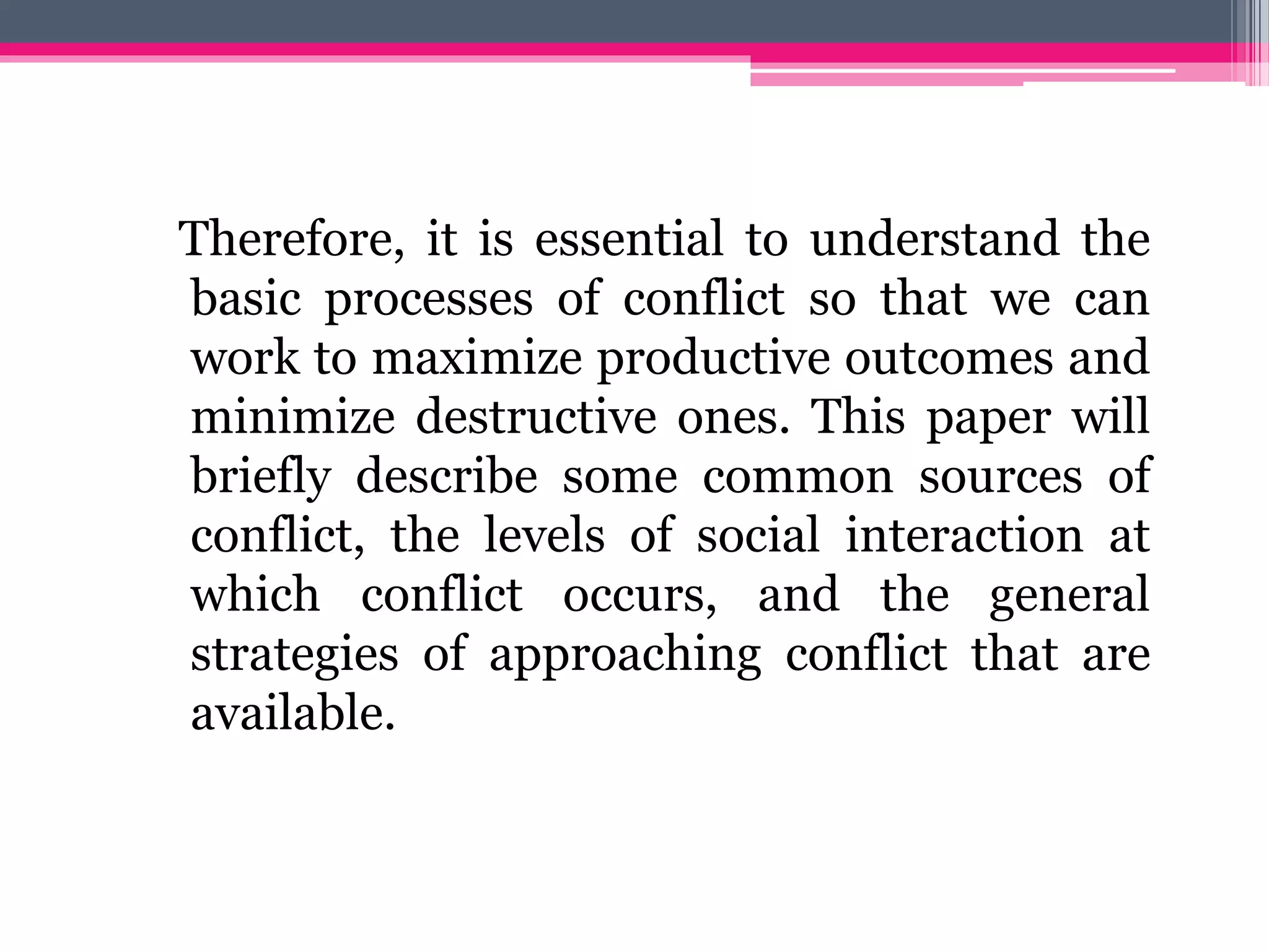 Therefore, it is essential to understand the
basic processes of conflict so that we can
work to maximize productive outcomes and
minimize destructive ones. This paper will
briefly describe some common sources of
conflict, the levels of social interaction at
which conflict occurs, and the general
strategies of approaching conflict that are
available.
 
