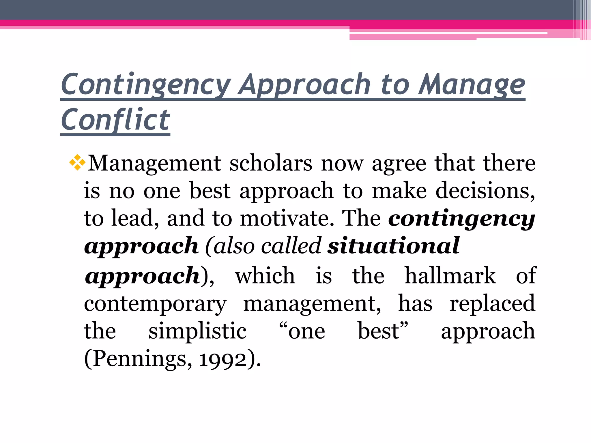 Contingency Approach to Manage
Conflict
Management scholars now agree that there
is no one best approach to make decisions,
to lead, and to motivate. The contingency
approach (also called situational
approach), which is the hallmark of
contemporary management, has replaced
the simplistic “one best” approach
(Pennings, 1992).
 