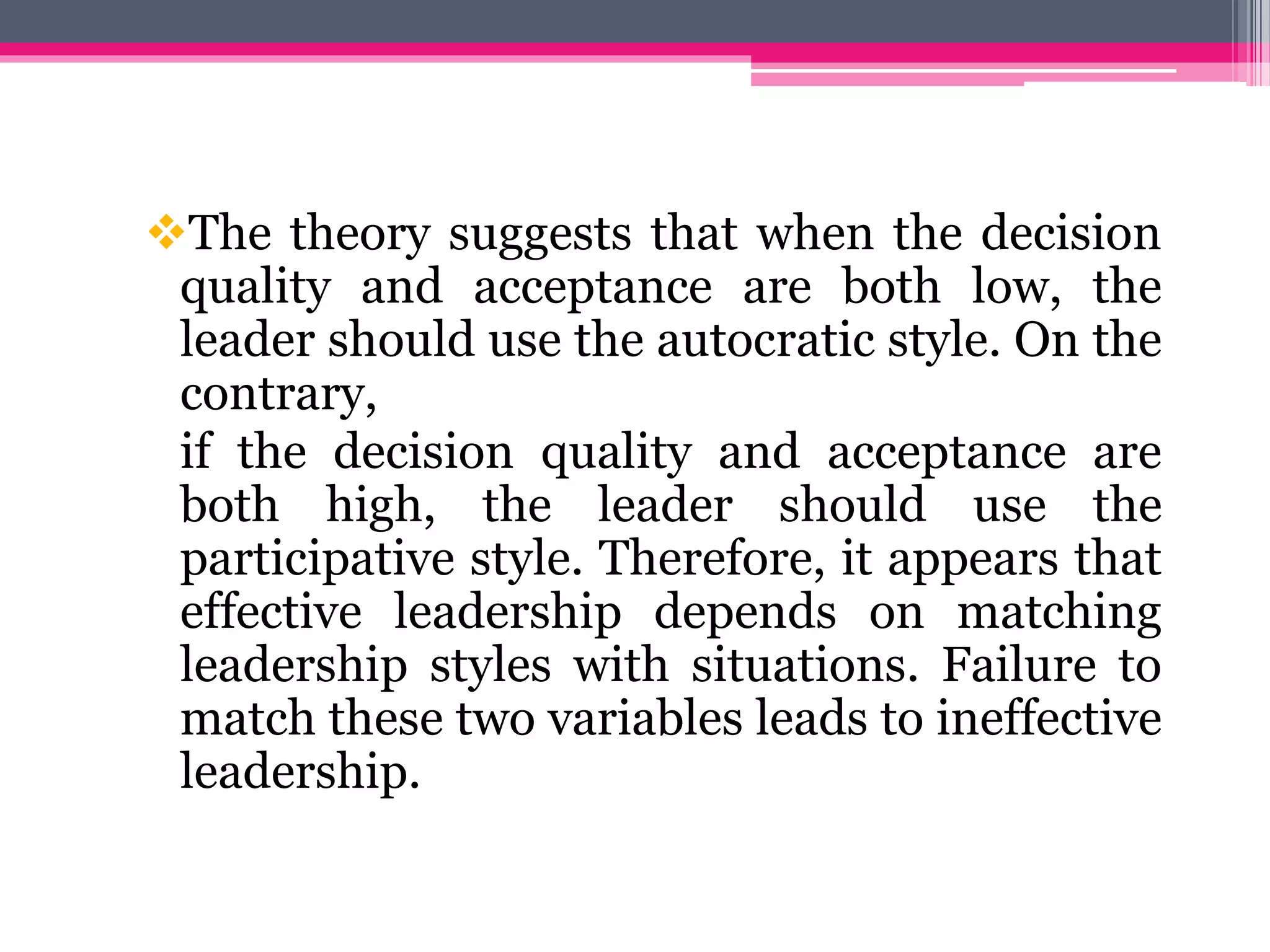 The theory suggests that when the decision
quality and acceptance are both low, the
leader should use the autocratic style. On the
contrary,
if the decision quality and acceptance are
both high, the leader should use the
participative style. Therefore, it appears that
effective leadership depends on matching
leadership styles with situations. Failure to
match these two variables leads to ineffective
leadership.
 