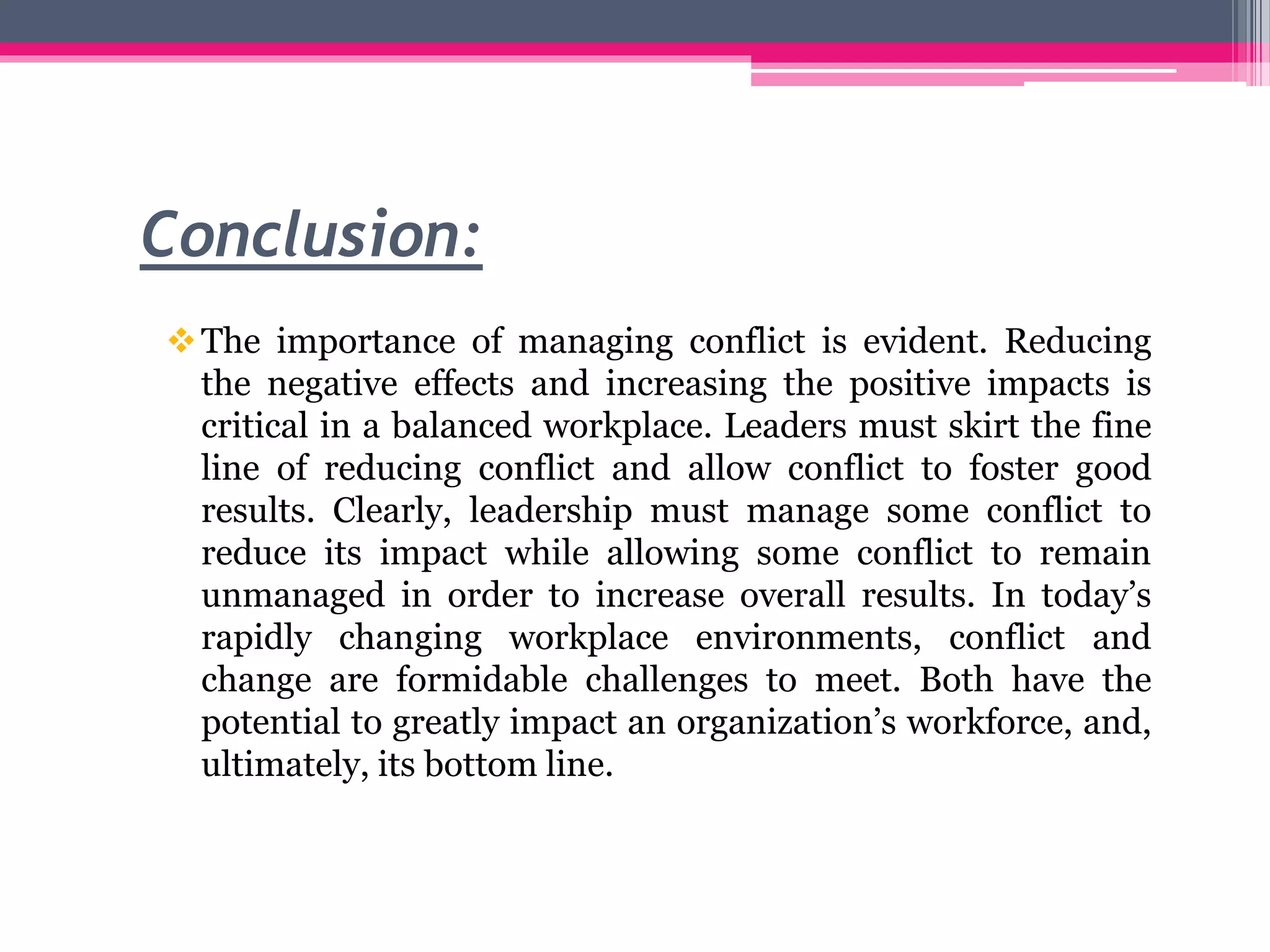 Conclusion:
The importance of managing conflict is evident. Reducing
the negative effects and increasing the positive impacts is
critical in a balanced workplace. Leaders must skirt the fine
line of reducing conflict and allow conflict to foster good
results. Clearly, leadership must manage some conflict to
reduce its impact while allowing some conflict to remain
unmanaged in order to increase overall results. In today’s
rapidly changing workplace environments, conflict and
change are formidable challenges to meet. Both have the
potential to greatly impact an organization’s workforce, and,
ultimately, its bottom line.
 