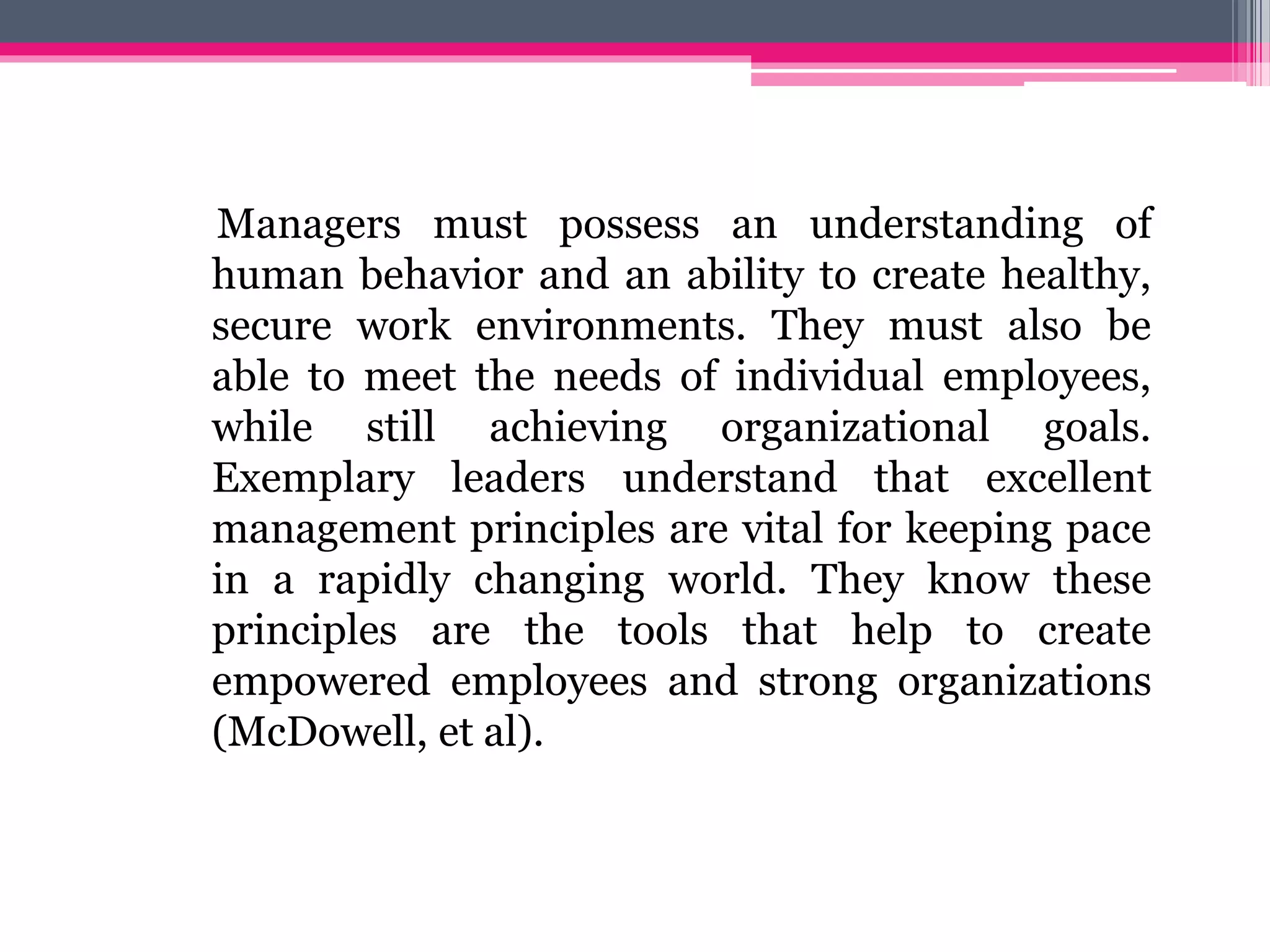 Managers must possess an understanding of
human behavior and an ability to create healthy,
secure work environments. They must also be
able to meet the needs of individual employees,
while still achieving organizational goals.
Exemplary leaders understand that excellent
management principles are vital for keeping pace
in a rapidly changing world. They know these
principles are the tools that help to create
empowered employees and strong organizations
(McDowell, et al).
 