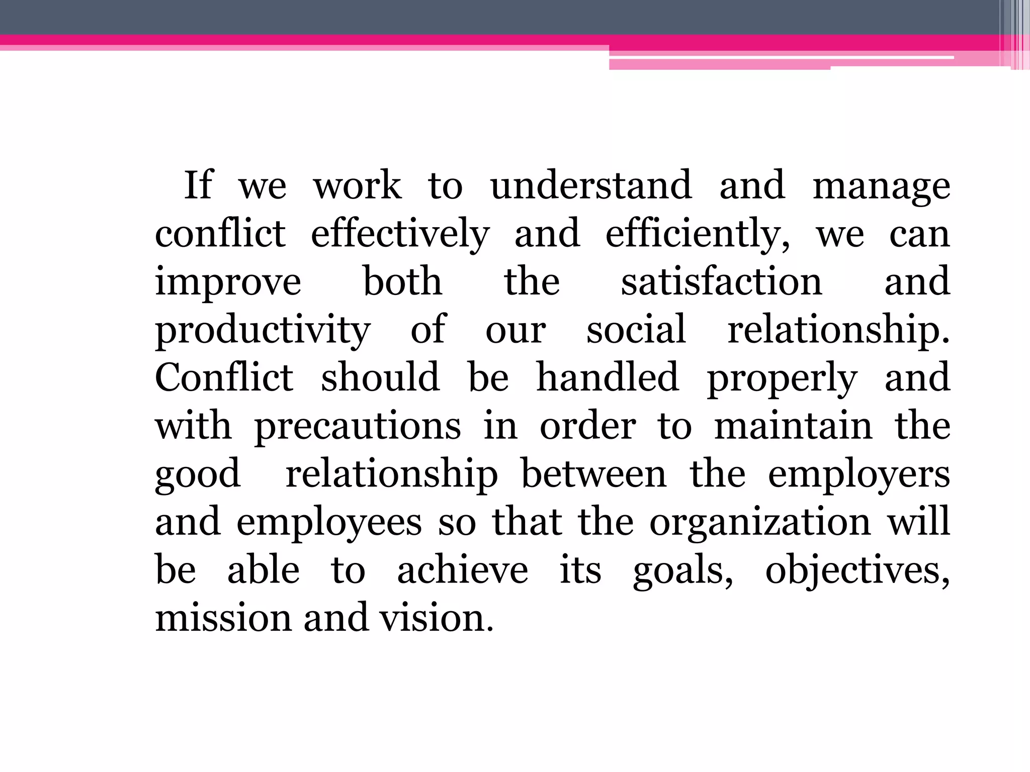 If we work to understand and manage
conflict effectively and efficiently, we can
improve both the satisfaction and
productivity of our social relationship.
Conflict should be handled properly and
with precautions in order to maintain the
good relationship between the employers
and employees so that the organization will
be able to achieve its goals, objectives,
mission and vision.
 
